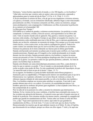 Hermanos, "somos hechos espectáculo al mundo, y a los 368 ángeles, y a los hombres."
"¿Qué tales conviene que vosotros seáis en santas y pías conversaciones, esperando y
apresurándoos para la venida del día de Dios?" (1 Cor. 4: 9; 2 Ped. 3: 11,12.)
A fin de manifestar el carácter de Dios, a fin de que no nos engañemos a nosotros mismos,
a la iglesia y al mundo, con un cristianismo falsificado, debemos llegar a estar relacionados
personalmente con Dios. Si tenemos comunión con Dios, somos sus ministros, aunque
nunca prediquemos a una congregación. Colaboramos con Dios al presentar la perfección
de su carácter en la humanidad. 369
La Obra para Este Tiempo *
ESTAMOS en el umbral de grandes y solemnes acontecimientos. Las profecías se están
cumpliendo. La historia, extraña y llena de sucesos, está registrándose en los libros del
cielo. Todo en nuestro mundo está en agitación. Hay guerras y rumores de guerras. Las
naciones están airadas, y ha llegado el tiempo en que deben ser juzgados los muertos. Los
acontecimientos están cambiando para traer el día de Dios, que se apresura grandemente.
Queda, por así decirlo, solamente un momento de tiempo. Pero aunque ya se levanta nación
contra nación, y reino contra reino, no hay todavía conflagración general. Todavía los
cuatro vientos son retenidos hasta que los siervos de Dios sean sellados en sus frentes.
Entonces las potencias de la tierra ordenarán sus fuerzas para la última gran batalla.
Satanás está haciendo activamente sus planes para el postrer gran conflicto, en el que todos
tomarán posiciones. Después que el Evangelio se ha venido proclamando en el mundo
durante casi dos mil años, Satanás presenta todavía a los hombres y mujeres la misma
escena que presentó a Cristo. En forma prodigiosa despliega ante ellos los reinos de este
mundo en su gloria. Los promete a todos los que quieran postrarse y adorarle. Así trata de
poner a los hombres bajo su dominio.
Satanás está obrando con suma intensidad para presentarse como Dios, y para destruir a
todos los que se oponen a su poder. Y hoy el mundo se está postrando delante de él. Se
recibe su poder como poder de Dios. Se está cumpliendo la profecía del Apocalipsis, de que
"se maravilló toda la tierra en pos de la bestia." (Apoc. 13: 3.)
En su ceguera, los hombres se jactan de haber alcanzado maravillosos progresos e
ilustración; pero su culpabilidad y 370 depravación interior son manifiestas para el ojo de la
Omnisciencia. Los vigilantes celestiales ven la tierra llena de violencia y crimen. Se
obtienen riquezas robando de toda manera posible, no sólo a los hombres sino también a
Dios. Los hombres emplean sus recursos para satisfacer su egoísmo. Usan todo lo que
pueden obtener para servir a su codicia. La avaricia y la sensualidad prevalecen. Los
hombres aprecian los atributos del primer gran engañador. Le han aceptado como Dios y se
han compenetrado de su espíritu.
Pero la nube de la ira justiciera los cubre y encierra los elementos que destruyeron a
Sodoma. En las visiones de las cosas venideras, el profeta Juan contempló esta escena. Le
fue revelada esta adoración del demonio, y le pareció como que todo el mundo estuviese al
borde de la perdición. Pero mientras miraba con intenso interés, contempló la compañía del
pueblo que guarda los mandamientos de Dios. Tenían sobre sus frentes el sello del Dios
vivo, y dijo: "Aquí está la paciencia de los santos; aquí están los que guardan los
mandamientos de Dios, y la fe de Jesús. Y oí una voz del cielo que me decía: Escribe:
Bienaventurados los muertos que de aquí adelante mueren en el Señor. Sí, dice el Espíritu,
que descansarán de sus trabajos; porque sus obras con ellos siguen. Y miré, y he aquí una
 
