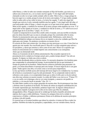 nube blanca; y sobre la nube uno sentado semejante al Hijo del hombre, que tenía en su
cabeza una corona de oro, y en su mano una hoz aguda. Y otro ángel salió del templo,
clamando en alta voz al que estaba sentado sobre la nube: Mete tu hoz, y siega; porque la
hora de segar te es venida, porque la mies de la tierra está madura. Y el que estaba sentado
sobre la nube echó su hoz sobre la tierra, y la tierra fue segada. Y salió otro ángel del
templo que está en el cielo, teniendo también una hoz aguda. Y otro ángel salió del altar, el
cual tenía poder sobre el fuego, y clamó con gran voz al que tenía la hoz aguda, diciendo:
Mete tu hoz aguda, y vendimia los racimos de la tierra; porque están maduras sus uvas. Y el
ángel echó su hoz aguda en la tierra, y vendimió la viña de la tierra, y 371 echó la uva en el
grande lagar de la ira de Dios." (Apoc. 14: 12-19.)
Cuando la tempestad de la ira de Dios estalle sobre el mundo, será una terrible revelación
para las almas descubrir que su casa es arrasada, porque fue construida sobre la arena.
Déseles la amonestación antes que sea demasiado tarde. Debiéramos, sentir ahora la
responsabilidad de trabajar con intenso fervor en impartir a otros las verdades que Dios ha
dado para este tiempo. No podemos excedernos en nuestro fervor.
El corazón de Dios está conmovido. Las almas son muy preciosas a su vista. Cristo lloró en
agonía por este mundo; fue crucificado para él. Dios dio a su Hijo unigénito para salvar a
los pecadores, y desea que amemos a otros como él nos amó. Desea ver a aquellos que
tienen el conocimiento de la verdad impartir este conocimiento a sus semejantes.
Antes que sea demasiado tarde
Ahora es el momento de dar la última amonestación. Hay un poder especial en la
presentación de la verdad en el tiempo actual; pero ¿cuánto tiempo durará? Tan sólo un
poquito. Si alguna vez hubo una crisis es ahora.
Todos están decidiendo ahora su destino eterno. Es necesario despertar a los hombres para
que comprendan la solemnidad del tiempo, la proximidad del día en que terminará el
tiempo de prueba de los hombres. Deben hacerse esfuerzos definidos para presentar a la
gente y en forma descollante el mensaje para este tiempo. El tercer ángel ha de ir con gran
poder. Nadie ignore esta obra, ni la trate como si tuviera poca importancia.
La luz que hemos recibido acerca del mensaje del tercer ángel es la verdadera luz. La marca
de la bestia es exactamente lo que ha sido proclamado. No se comprende todavía todo lo
referente a este asunto, ni se comprenderá hasta que se abra el rollo; pero se ha de realizar
una obra muy solemne en nuestro mundo. La orden del Señor a sus siervos es: "Clama 372
a voz en cuello, no te detengas; alza tu voz como trompeta, y anuncia a mi pueblo su
rebelión, y a la casa de Jacob su pecado." (Isa. 58: 1.)
No debe haber cambio en los rasgos generales de nuestra obra. Ha de permanecer tan clara
y distinta como la profecía la ha hecho. No hemos de entrar en ninguna confederación con
el mundo suponiendo que, haciéndolo, podamos lograr más. Si algunos obstaculizan el
camino para impedir el progreso de la obra en los ramos que Dios ha señalado,
desagradarán a Dios. Ninguna rama de la verdad que ha hecho al pueblo adventista del
séptimo día lo que es debe debilitarse. Tenemos los antiguos hitos de la verdad, la
experiencia y el deber, y debemos permanecer firmes en la defensa de nuestros principios
en plena vista del mundo.
Es esencial que se levanten hombres que abran los oráculos vivientes de Dios a todos los
pueblos. Hombres de todas las jerarquías y capacidades, con sus variados dones, han de
 