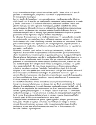 cooperar armoniosamente para obtener un resultado común. Han de unirse en la obra de
presentar la verdad a la gente, cumpliendo cada obrero su propia tarea especial.
El mensaje de los tres ángeles
Los tres ángeles de Apocalipsis 14, representados como volando por en medio del cielo,
simbolizan la obra de aquellos que proclaman los mensajes de los ángeles primero, segundo
y tercero. Están unidos. Las evidencias de la verdad permanente y siempre viva de estos
grandes mensajes, que tanto significan para la iglesia, que han despertado tan intensa
oposición de parte del mundo religioso, no están extintas. Satanás trata constantemente de
arrojar sombra alrededor de estos mensajes, para que el pueblo de Dios no discierna
claramente su significado, su tiempo y lugar; pero esos mensajes viven y han de ejercer su
poder sobre nuestra experiencia religiosa mientras dure el tiempo.
La influencia de estos mensajes se ha estado profundizando 373 y ensanchando, poniendo
en movimiento los resortes de la acción en millares de corazones, sacando a la existencia
instituciones de saber, casas editoriales y sanatorios. Todos éstos son instrumentos de Dios
para cooperar en la gran obra representada por los ángeles primero, segundo y tercero, la
obra que consiste en advertir a los habitantes del mundo que Cristo viene por segunda vez,
con poder y grande gloria.
Hermanos y hermanas, ¡ojalá pudiese decir algo que os despertase y os hiciese ver la
importancia de este tiempo, el significado de los acontecimientos que se están realizando
ahora! Os señalo los movimientos agresivos que se están haciendo ahora para restringir la
libertad religiosa. La institución recordativa santificada por Dios ha sido derribada, y en su
lugar se destaca ante el mundo un día de reposo falso que no tiene santidad. Mientras las
potestades de las tinieblas están conmoviendo los elementos inferiores, el Señor del cielo
está mandando poder de lo alto para hacer frente a la emergencia, incitando a sus agentes
vivos a que exalten la ley del cielo. Ahora, ahora mismo, es el tiempo en que debemos
trabajar en los países extranjeros. Cuando los Estados Unidos, el país de la libertad
religiosa, se una con el papado para forzar la conciencia y obligar a los hombres a honrar el
falso día de reposo, los habitantes de todo país del globo serán inducidos a seguir su
ejemplo. Nuestros hermanos no están despiertos ni a medias para hacer todo lo que pueden,
con las comodidades que tienen a su alcance, para extender el mensaje de amonestación.
El último mensaje de misericordia
El Señor Dios del cielo no enviará al mundo sus juicios por la desobediencia y la
transgresión antes de haber enviado sus atalayas para que den la amonestación. No cerrará
el tiempo de gracia hasta que el mensaje haya sido proclamado con más claridad. La ley de
Dios ha de ser magnificada. Sus requerimientos han de ser presentados en su verdadero
carácter sagrado, para que la gente se vea obligada a decidir en pro o en 374 contra de la
verdad. Sin embargo, la obra será abreviada en justicia. El mensaje de la justicia de Cristo
ha de resonar de un extremo de la tierra hasta el otro para preparar el camino del Señor.
Esta es la gloria de Dios que termina la obra del tercer ángel.
No hay en nuestro mundo obra tan grande, sagrada y gloriosa, ninguna que Dios honre
tanto, como esta obra evangélica. El mensaje presentado en este tiempo es el último
mensaje de misericordia para un mundo caído. Los que tienen el privilegio de oírlo y
persisten en negarse a escuchar la amonestación, desechan su última esperanza de
salvación. No habrá segunda prueba.
 