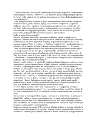 La palabra de verdad: "Escrito está" es el Evangelio que hemos de predicar. No hay espada
flamígera puesta delante de este árbol de vida. Todos los que quieran pueden participar de
él. No hay poder capaz de impedir a alguna alma sacar de sus frutos. Todos pueden comer y
vivir para siempre.
En los mensajes de Dios al mundo, la iglesia remanente llevará misterios que los ángeles
desean escudriñar, que los profetas, reyes y justos desearon comprender. Los profetas
predijeron estas cosas y anhelaron comprender lo que predecían; pero no se les dio este
privilegio. Anhelaron ver lo que vemos, y oír lo que oímos; pero no pudieron. Lo sabrán
todo cuando Cristo venga por segunda vez; cuando, rodeado por una multitud que nadie
puede contar, explique la liberación realizada por su gran sacrificio.
Nadie se quede sin amonestación
Mientras los ángeles retienen los cuatro vientos, debemos trabajar con toda nuestra
capacidad. Debemos dar nuestro mensaje sin dilación. Debemos dar al universo celestial y a
los hombres de esta época degenerada evidencia de que nuestra religión es una fe y un
poder de los cuales Cristo es el autor, y su Palabra el oráculo divino. Hay almas humanas en
la balanza, Serán súbditos del reino de Dios o esclavos del despotismo 375 de Satanás.
Todos han de tener oportunidad de aceptar la esperanza a ellos presentada en el Evangelio;
y ¿cómo pueden oír sin que haya quien les predique? La familia humana necesita una
renovación moral, una preparación del carácter, a fin de poder subsistir en la presencia de
Dios. Hay almas a punto de perecer a causa de los errores teóricos prevalecientes destinados
a contrarrestar el mensaje del Evangelio. ¿Quiénes querrán consagrarse ahora plenamente a
la obra de colaborar juntamente con Dios?
Mientras veis los peligros y la miseria del mundo por obra de Satanás, no agotéis en ociosas
lamentaciones las energías que Dios os ha dado, sino antes trabajad por vosotros mismos y
los demás. Despertad y preocupaos por los que perecen. Si no se los gana para Cristo,
perderán una eternidad de bienaventuranza. Pensad en lo que les es posible ganar. El alma
que Dios creó y que Cristo redimió es de gran valor en virtud de las posibilidades que tiene,
las ventajas espirituales que le han sido concedidas, las capacidades que puede poseer si la
Palabra de Dios la vivifica, y la inmortalidad que por el Dador de la vida puede obtener si
es obediente. Un alma es de más valor para el cielo que todo un mundo de propiedades,
casas, tierras y dinero. Debiéramos emplear nuestros recursos hasta lo sumo para la
conversión de un alma. Un alma ganada para Cristo reflejará en derredor suyo la luz del
cielo, que, penetrando las tinieblas morales, salvará a otras almas.
Si Cristo dejó las noventa y nueve para buscar y salvar a la oveja perdida, ¿podremos
quedar justificados haciendo menos? ¿No es la omisión de trabajar como Cristo trabajó, de
sacrificarse como él se sacrificó, una traición hecha a los cometidos sagrados, un insulto a
Dios?
Haced resonar la alarma por toda la longitud y anchura de la tierra. Decid a la gente que el
día del Señor está cerca y se apresura grandemente. No quede nadie sin amonestación.
Podríamos estar en lugar de las pobres almas que yerran. Podríamos haber sido colocados
entre los bárbaros. De acuerdo 376 con la verdad que hemos recibido en mayor medida que
los demás, somos deudores para impartírsela.
No tenemos tiempo que perder. El fin está cerca. El viajar de lugar en lugar para difundir la
verdad quedará pronto rodeado de peligros a diestra y siniestra. Se pondrá todo obstáculo en
el camino de los mensajeros del Señor, para que no puedan hacer lo que les es posible hacer
 