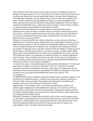 ahora. Debemos mirar bien de frente nuestra obra y avanzar tan rápidamente como sea
posible en una guerra agresiva. Por la luz que Dios me ha dado, sé que las potestades de las
tinieblas están obrando con intensa energía desde abajo, y con paso furtivo Satanás está
avanzando para sorprender a los que duermen ahora, como un lobo que se apodera de su
presa. Tenemos amonestaciones que podemos dar ahora, una obra que podemos hacer
ahora; pero pronto ello será más difícil de lo que podemos imaginarnos. Dios nos ayude a
mantenernos donde brilla la luz, a obrar con nuestros ojos fijos en Jesús nuestro Caudillo, y
a avanzar paciente y perseverantemente hasta ganar la victoria.
El pueblo de Dios tiene delante de si una gran obra, una obra que debe elevarse
continuamente a mayor eminencia. Nuestros esfuerzos misioneros deben hacerse mucho
más extensos. Antes del segundo advenimiento de nuestro Señor Jesucristo debe hacerse
una obra más decidida que la hecha hasta aquí. El pueblo de Dios no debe cesar en sus
labores hasta que circuya al mundo.*
Debemos vivir una vida doble, una vida de meditación y acción, de oración silenciosa y
trabajo ardoroso. Todos los que han recibido la luz de la verdad deben considerar que es su
deber derramar rayos de luz sobre la senda de los impenitentes. Debemos ser testigos por
Cristo en nuestras oficinas tan ciertamente como en la iglesia. Dios requiere de nosotros
que seamos 377 epístolas vivas, conocidas y leídas de todos los hombres. El alma que por la
oración diaria y ferviente busca en Dios su a fortaleza, su apoyo, su poder, tendrá nobles
aspiraciones, claras percepciones de la verdad y elevados propósitos de acción y continua
sed y hambre de justicia. Al mantenernos en relación con Dios, nos veremos capacitados
para comunicar a otros, mediante nuestro trato con ellos, la luz, la paz, la serenidad que
rigen en nuestro corazón y para presentarles un ejemplo de inquebrantable fidelidad a los
intereses de la obra en la cual estamos empeñados. *
La fuente de las aguas vivas está abierta para el alma sedienta. Dios declara: "Yo derramaré
aguas sobre el secadal, y ríos sobre la tierra árida." (Isa. 44: 3.) Pero la luz será dada
solamente a las almas que la busquen con fervor y que acepten con alegría todo rayo de
iluminación divina proveniente de su santa Palabra. Por medio de estas almas es como Dios
revelará esa luz y ese poder que iluminarán toda la tierra con su gloria.* 378
Los Congresos *
ES IMPORTANTE que los miembros de nuestras iglesias asistan a nuestros congresos. Los
enemigos de la verdad son muchos; y debido a que somos pocos, debemos presentar un
frente tan sólido como sea posible. Necesitamos individualmente los beneficios del
congreso, y Dios nos invita a formar en las filas de la verdad.
Algunos dirán: "Cuesta mucho viajar, y seria mejor que ahorrásemos el dinero y lo
diésemos para el progreso de la obra donde tanto se necesita." No razonéis así; Dios os
invita a ocupar vuestro lugar entre las filas de su pueblo. Fortaleced la reunión en todo lo
que podáis estando presentes con vuestras familias. Haced un esfuerzo especial para asistir
a la congregación del pueblo de Dios.
Hermanos y hermanas, es mucho mejor que dejéis sufrir en algo vuestros negocios antes
que descuidar la oportunidad de oír el mensaje que Dios tiene para vosotros. No presentéis
excusa que os impida adquirir toda ventaja espiritual posible. Necesitáis todo rayo de luz.
Necesitáis prepararos para dar una razón de la esperanza que hay en vosotros, con
mansedumbre y temor. No podéis perder tal privilegio.
 