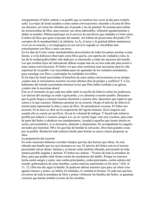 Antiguamente el Señor ordenó a su pueblo que se reuniese tres veces al año para rendirle
culto. Los hijos de Israel acudían a estas santas convocaciones, trayendo a la casa de Dios
sus diezmos, así como las ofrendas por el pecado y las de gratitud. Se reunían para relatar
las misericordias de Dios, para conocer sus obras admirables, tributarle agradecimiento y
alabar su nombre. Debían participar en el servicio de sacrificios que señalaba a Cristo como
Cordero de Dios que quita el pecado del mundo. Así habían de preservarse del poder 379
corruptor de la mundanalidad y la idolatría. La fe, el amor y la gratitud debían mantenerse
vivos en su corazón, y al congregarse en ese servicio sagrado se vinculaban más
estrechamente con Dios y unos con otros.
En los días de Cristo vastas muchedumbres provenientes de todos los países asistían a estas
fiestas, y si las hubiesen observado como Dios quería, con espíritu de verdadero culto, la
luz de la verdad podría haber sido dada por su intermedio a todas las naciones del mundo.
Los que residían lejos del tabernáculo debían ocupar más de un mes cada año para asistir a
estas santas convocaciones. El Señor vio que estas reuniones eran necesarias para la vida
espiritual de su pueblo. Las necesitaban para ser apartados de los cuidados mundanales,
para comulgar con Dios y contemplar las realidades invisibles.
Si los hijos de Israel necesitaban el beneficio de estas santas convocaciones en su tiempo,
¡cuánto más lo necesitamos nosotros en estos últimos días de peligro y conflicto! Y si los
habitantes del mundo necesitaban entonces la luz que Dios había confiado a su iglesia,
¡cuánto más la necesitan ahora!
Este es el momento en que cada uno debe subir en auxilio de Jehová contra los poderosos.
Las fuerzas del enemigo se están vigorizando, y se calumnia a nuestro pueblo. Deseamos
que la gente llegue a conocer nuestras doctrinas y nuestra obra. Queremos que sepan lo que
somos y lo que creemos. Debemos penetrar en su corazón. Ocupe el ejército de Jehová el
terreno para representar la obra y causa de Dios. No presentemos excusas. El Señor nos
necesita. El no hace su obra sin la cooperación del agente humano. Id al congreso aun
cuando ello os cueste un sacrificio. Id con la voluntad de trabajar. Y haced todo esfuerzo
posible por inducir a vuestros amigos a ir, no en vuestro lugar, sino con vosotros, para estar
de parte del Señor y obedecer sus mandamientos. Ayudad a aquellos que tienen interés en
asistir, proveyéndoles, si es necesario, alimento y alojamiento. Os acompañarán los ángeles
enviados por ministrar 380 a los que han de heredar la salvación. Dios hará grandes cosas
por su pueblo. Bendecirá todo esfuerzo hecho para honrar su causa y hacer progresar su
obra.
La preparación del corazón
En estas reuniones debemos recordar siempre que hay dos fuerzas que obran. Se está
riñendo una batalla que los ojos humanos no ven. El ejército del Señor está en el terreno
procurando salvar almas. Satanás y su hueste están también obrando, procurando de toda
manera posible engañar y destruir. El Señor nos ordena : "Vestios de toda la armadura de
Dios, para que podáis estar firmes contra las asechanzas del diablo. Porque no tenemos
lucha contra sangre y carne; sino contra principados, contra potestades, contra señores del
mundo, gobernadores de estas tinieblas, contra malicias espirituales en los aires." (Efe. 6:
11, 12.) Día tras día sigue la batalla. Si pudiesen abrirse nuestros ojos para ver obrar a los
agentes buenos y malos, no habría trivialidades, ni vanidad ni bromas. Si cada uno quisiera
revestirse de toda la armadura de Dios y pelear virilmente las batallas del Señor, se ganarían
victorias que harían temblar el reino de las tinieblas.
 