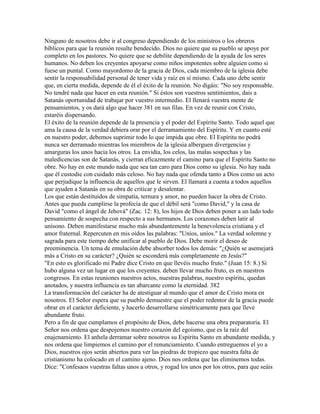 Ninguno de nosotros debe ir al congreso dependiendo de los ministros o los obreros
bíblicos para que la reunión resulte bendecido. Dios no quiere que su pueblo se apoye por
completo en los pastores. No quiere que se debilite dependiendo de la ayuda de los seres
humanos. No deben los creyentes apoyarse como niños impotentes sobre alguien como si
fuese un puntal. Como mayordomo de la gracia de Dios, cada miembro de la iglesia debe
sentir la responsabilidad personal de tener vida y raíz en sí mismo. Cada uno debe sentir
que, en cierta medida, depende de él el éxito de la reunión. No digáis: "No soy responsable.
No tendré nada que hacer en esta reunión." Si éstos son vuestros sentimientos, dais a
Satanás oportunidad de trabajar por vuestro intermedio. El llenará vuestra mente de
pensamientos, y os dará algo que hacer 381 en sus filas. En vez de reunir con Cristo,
estaréis dispersando.
El éxito de la reunión depende de la presencia y el poder del Espíritu Santo. Todo aquel que
ama la causa de la verdad debiera orar por el derramamiento del Espíritu. Y en cuanto esté
en nuestro poder, debemos suprimir todo lo que impida que obre. El Espíritu no podrá
nunca ser derramado mientras los miembros de la iglesia alberguen divergencias y
amarguras los unos hacia los otros. La envidia, los celos, las malas sospechas y las
maledicencias son de Satanás, y cierran eficazmente el camino para que el Espíritu Santo no
obre. No hay en este mundo nada que sea tan caro para Dios como su iglesia. No hay nada
que él custodie con cuidado más celoso. No hay nada que ofenda tanto a Dios como un acto
que perjudique la influencia de aquellos que le sirven. El llamará a cuenta a todos aquellos
que ayuden a Satanás en su obra de criticar y desalentar.
Los que están destituidos de simpatía, ternura y amor, no pueden hacer la obra de Cristo.
Antes que pueda cumplirse la profecía de que el débil será "como David," y la casa de
David "como el ángel de Jehová" (Zac. 12: 8), los hijos de Dios deben poner a un lado todo
pensamiento de sospecha con respecto a sus hermanos. Los corazones deben latir al
unísono. Deben manifestarse mucho más abundantemente la benevolencia cristiana y el
amor fraternal. Repercuten en mis oídos las palabras: "Uníos, uníos." La verdad solemne y
sagrada para este tiempo debe unificar al pueblo de Dios. Debe morir el deseo de
preeminencia. Un tema de emulación debe absorber todos los demás: "¿Quién se asemejará
más a Cristo en su carácter? ¿Quién se esconderá más completamente en Jesús?"
"En esto es glorificado mi Padre dice Cristo en que llevéis mucho fruto." (Juan 15: 8.) Si
hubo alguna vez un lugar en que los creyentes. deben llevar mucho fruto, es en nuestros
congresos. En estas reuniones nuestros actos, nuestras palabras, nuestro espíritu, quedan
anotados, y nuestra influencia es tan abarcante como la eternidad. 382
La transformación del carácter ha de atestiguar al mundo que el amor de Cristo mora en
nosotros. El Señor espera que su pueblo demuestre que el poder redentor de la gracia puede
obrar en el carácter deficiente, y hacerlo desarrollarse simétricamente para que lleve
abundante fruto.
Pero a fin de que cumplamos el propósito de Dios, debe hacerse una obra preparatoria. El
Señor nos ordena que despojemos nuestro corazón del egoísmo, que es la raíz del
enajenamiento. El anhela derramar sobre nosotros su Espíritu Santo en abundante medida, y
nos ordena que limpiemos el camino por el renunciamiento. Cuando entreguemos el yo a
Dios, nuestros ojos serán abiertos para ver las piedras de tropiezo que nuestra falta de
cristianismo ha colocado en el camino ajeno. Dios nos ordena que las eliminemos todas.
Dice: "Confesaos vuestras faltas unos a otros, y rogad los unos por los otros, para que seáis
 