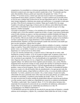 competencia y la comodidad no se alcanzan generalmente sino por ardoroso trabajo. Faraón
demostró su aprecio por este rasgo de carácter cuando dijo a José: "Si entiendes que hay
entre ellos hombres eficaces, ponlos por mayorales del ganado mío." (Gén. 47: 6.)
El Hno. *** no tiene excusa, a menos que sean una excusa el amor a la comodidad y la
incapacidad de hacer planes y ponerse a trabajar. La mejor conducta que le incumbe ahora
es irse de casa y trabajar bajo la dirección de otro que haga planes para él. Ha sido durante
tanto tiempo negligente e indolente amo propio que realiza poco, y su ejemplo es malo para
sus hijos. Ellos llevan la estampa de su carácter. Dejan que la madre lleve las cargas.
Cuando se les pide que hagan algo, lo hacen; pero no cultivan, como deben hacerlo todos
48 los niños, la facultad de ver lo que necesita ser hecho y hacerlo sin que se les diga.
Esposas y madres recargadas
Una mujer se perjudica a sí misma y a los miembros de su familia gravemente cuando hace
el trabajo suyo y el de ellos también; cuando trae la leña y el agua, y aun toma el hacha para
cortar la leña, mientras su esposo y sus hijos permanecen sentados alrededor del fuego en
agradable reunión social. Dios nunca se propuso que las esposas y madres fuesen esclavas
de sus familias. Más de una madre está sobrecargada de cuidados, porque no ha enseñado a
sus hijos a participar de las cargas domésticas. Como resultado, ella envejece y muere
prematuramente, dejando a sus hijos precisamente cuando más necesitan a una madre que
guíe sus pies inexpertos. ¿Quién tiene la culpa?
Los esposos deben hacer todo lo que puedan para ahorrar cuidados a la esposa, y mantener
alegre su espíritu. Nunca debe fomentarse la ociosidad ni permitirse en los niños, porque
pronto viene a ser un hábito. Cuando no se las dedica a ocupaciones útiles, las facultades
degeneran o se vuelven activas en obras malas.
Lo que Ud. necesita, hermano mío, es ejercicio activo. Cada rasgo de su rostro, cada
facultad de su mente lo indica. A Ud. no le gusta el trabajo rudo, ni ganarse el pan con el
sudor de su frente. Pero éste es el plan ordenado por Dios en la economía de la vida.
Ud. no termina lo que emprende. No se ha disciplinado en la regularidad. El sistema es
todo. Haga tan sólo una cosa a la vez, y hágala bien, terminándola antes de empezar el
segundo trabajo. Ud. debiera tener horas regulares para levantarse, orar, comer. Muchos
malgastan horas de precioso tiempo en cama, porque ello satisface la inclinación natural, y
el obrar de otra manera requiere esfuerzo. Una hora desperdiciada por la mañana está
perdida, y nunca se ha de recuperar. Dice el 49 sabio: "Pasé junto a la heredad del hombre
perezoso, y junto a la viña del hombre falto de entendimiento; y he aquí que por toda ella
habían ya crecido espinas, ortigas habían ya cubierto su haz, y su cerca de piedra estaba ya
destruida. Y yo miré, y púselo en mi corazón: vilo, y tomé consejo. Un poco de sueño,
cabeceando otro poco, poniendo mano sobre mano otro poco para dormir; así vendrá como
caminante tu necesidad, y tu pobreza como hombre de escudo." (Prov. 24: 30-34.)
Los que aseveran tener la menor medida de piedad deben adornar la doctrina que profesan,
y no dar ocasión a que la verdad sea vilipendiada por causa de su conducta inconsiderada.
"No debáis a nadie nada," dice el apóstol. (Rom. 13: 8.) Ud. debe ahora, hermano mío,
emprender fervorosamente la corrección de sus costumbres de indolencia, redimiendo el
tiempo. Deje ver al mundo que la verdad obró una reforma en su vida. 50
¿Consultaremos a los Médicos Espiritistas? *
"Y OCHOZÍAS cayó por las celosías de una sala de la casa que tenía en Samaria; y estando
enfermo envió mensajeros, y díjoles: Id, y consultad a Baal-zebub dios de Ecrón, si tengo
 