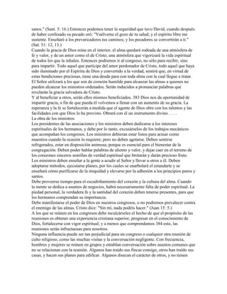 sanos." (Sant. 5: 16.) Entonces podemos tener la seguridad que tuvo David, cuando después
de haber confesado su pecado oró: "Vuélveme el gozo de tu salud; y el espíritu libre me
sustente. Enseñaré a los prevaricadores tus caminos; y los pecadores se convertirán a ti."
(Sal. 51: 12, 13.)
Cuando la gracia de Dios reine en el interior, el alma quedará rodeada de una atmósfera de
fe y valor, y de un amor como el de Cristo, una atmósfera que vigorizará la vida espiritual
de todos los que la inhalen. Entonces podremos ir al congreso, no sólo para recibir, sino
para impartir. Todo aquel que participe del amor perdonador de Cristo, todo aquel que haya
sido iluminado por el Espíritu de Dios y convertido a la verdad, sentirá que, en virtud de
estas bendiciones preciosas, tiene una deuda para con toda alma con la cual llegue a tratar.
El Señor utilizará a los que son de corazón humilde para alcanzar las almas a quienes no
pueden alcanzar los ministros ordenados. Serán inducidos a pronunciar palabras que
revelarán la gracia salvadora de Cristo.
Y al beneficiar a otros, serán ellos mismos beneficiados. 383 Dios nos da oportunidad de
impartir gracia, a fin de que pueda él volvemos a llenar con un aumento de su gracia. La
esperanza y la fe se fortalecerán a medida que el agente de Dios obre con los talentos y las
facilidades con que Dios lo ha provisto. Obrará con él un instrumento divino . . . .
La obra de los ministros
Los presidentes de las asociaciones y los ministros deben dedicarse a los intereses
espirituales de los hermanos, y debe por lo tanto, excusárselos de los trabajos mecánicos
que acompañan los congresos. Los ministros debieran estar listos para actuar como
maestros cuando la ocasión lo requiere; pero no deben agotarse. Deben sentirse
refrigerados, estar en disposición animosa; porque es esencial para el bienestar de la
congregación. Deben poder hablar palabras de aliento y valor, y dejar caer en el terreno de
los corazones sinceros semillas de verdad espiritual que brotarán y darán precioso fruto.
Los ministros deben enseñar a la gente a acudir al Señor y llevar a otros a él. Deben
adoptarse métodos, ejecutarse planes, por los cuales se enarbolará el estandarte y se
enseñará cómo purificarse de la iniquidad y elevarse por la adhesión a los principios puros y
santos.
Debe proveerse tiempo para el escudriñamiento del corazón y la cultura del alma. Cuando
la mente se dedica a asuntos de negocios, habrá necesariamente falta de poder espiritual. La
piedad personal, la verdadera fe y la santidad del corazón deben tenerse presentes, para que
los hermanos comprendan su importancia.
Debe manifestarse el poder de Dios en nuestros congresos, o no podremos prevalecer contra
el enemigo de las almas. Cristo dice: "Sin mí, nada podéis hacer." (Juan 15: 5.)
A los que se reúnen en los congresos debe inculcárseles el hecho de que el propósito de las
reuniones es obtener una experiencia cristiana superior, progresar en el conocimiento de
Dios, fortalecerse con vigor espiritual; y a menos que comprendamos 384 esto, las
reuniones serán infructuosas para nosotros.
Ninguna influencia puede ser tan perjudicial para un congreso o cualquier otra reunión de
culto religioso, como las muchas visitas y la conversación negligente. Con frecuencia,
hombres y mujeres se reúnen en grupos y entablan conversación sobre asuntos comunes que
no se relacionan con la reunión. Algunos han traído sus fincas consigo, otros han traído sus
casas, y hacen sus planes para edificar. Algunos disecan el carácter de otros, y no tienen
 