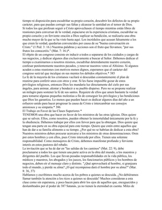 tiempo ni disposición para escudriñar su propio corazón, descubrir los defectos de su propio
carácter, para que puedan corregir sus faltas y alcanzar la santidad en el temor de Dios.
Si todos los que profesan seguir a Cristo aprovechasen el tiempo mientras están libres de
reuniones para conversar de la verdad, espaciarse en la experiencia cristiana, escudriñar su
propio corazón y en ferviente oración a Dios suplicar su bendición, se realizaría una obra
mucho mayor de la que se ha visto hasta aquí. Los incrédulos que acusan falsamente a los
que creen la verdad, quedarían convencidos por causa de su "buena conversación en
Cristo." (1 Ped. 3: 16.) Nuestras palabras y acciones son el fruto que llevamos; "por sus
frutos los conoceréis." (Mat. 7: 16.)*.
El objeto de un congreso consiste en inducir a todos a separarse de los cuidados y cargas de
sus negocios, y dedicar algunos días exclusivamente a buscar al Señor. Debemos dedicar el
tiempo a examinarnos a nosotros mismos, escudriñar detenidamente nuestro corazón,
confesar penitentemente nuestros pecados, y renovar nuestros votos al Altísimo. Si algunos
acuden a estas reuniones con motivos menos dignos, esperamos que el carácter del
congreso será tal que inculque en sus mentes los debidos objetivos.* 385
La fe de la mayoría de los cristianos vacilará si descuidan constantemente el plan de
reunirse para conferir unos con otros y orar. Si les fuese imposible gozar de estos
privilegios religiosos, entonces Dios les mandaría luz directamente del cielo por sus
ángeles, para animar, alentar y bendecir a su pueblo disperso. Pero no se propone realizar
un milagro para sostener la fe de sus santos. Requiere de ellos que amen bastante la verdad
para tomarse algunas pequeñas molestias a fin de conseguir los privilegios y las bendiciones
que Dios les garantiza. Lo menos que pueden hacer es dedicar algunos días del año a un
esfuerzo unido para hacer progresar la causa de Cristo e intercambiar sus consejos
amistosos y su simpatía.* 386
El Trabajo en Favor de las Clases Superiores *
TENEMOS una obra que hacer en favor de los ministros de las otras iglesias. Dios quiere
que se salven. Ellos, como nosotros, pueden obtener la inmortalidad únicamente por la fe y
la obediencia. Debemos trabajar por ellos con fervor para que la obtengan. Dios quiere que
tengan una parte en su obra especial para este tiempo. Quiere que estén entre aquellos que
han de dar a su familia alimento a su tiempo. ¿Por qué no se habrían de dedicar a esta obra?
Nuestros ministros deben procurar acercarse a los ministros de otras denominaciones. Oren
por estos hombres y con ellos, pues Cristo intercede por ellos. Tienen una solemne
responsabilidad. Como mensajeros de Cristo, debemos manifestar profundo y ferviente
interés en estos pastores del rebaño.
La invitación que se ha de dar en "las salidas de los caminos" (Mat. 22: 9), debe
proclamarse a todos los que tienen una parte activa en la obra del mundo, a los maestros y
dirigentes del pueblo. Los que llevan pesadas responsabilidades en la vida pública, los
médicos y maestros, los abogados y los jueces, los funcionarios públicos y los hombres de
negocios, deben oír el mensaje claro y distinto. "¿Qué aprovechará al hombre, si granjeara
todo el mundo, y pierde su alma? ¿O qué recompensa dará el hombre por su alma?" (Mar.
8: 36, 37)
Hablamos y escribimos mucho acerca de los pobres a quienes se descuida. ¿No debiéramos
llamar también la atención a los ricos a quienes se descuida? Muchos consideran a esta
clase como sin esperanza, y poco hacen para abrir los ojos de aquellos que, enceguecidos y
deslumbrados por el poder de 387 Satanás, ya no tienen la eternidad en cuenta. Miles de
 