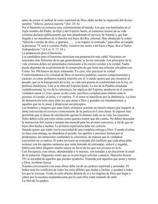 antes de cruzar el umbral de reino espiritual de Dios, debe recibir la impresión del divino
nombre: "Jehová, justicia nuestra." (Jer. 23: 6)
Por el bautismo se renuncia muy solemnemente al mundo. Los que son bautizados en el
triple nombre del Padre, de Hijo y del Espíritu Santo, al comienzo mismo de su vida
cristiana declaran públicamente que han abandonado el servicio de Satanás y que han
llegado a ser miembros de la familia real hijos del Rey celestial. Han obedecido la orden:
"Salid de e medio de ellos, y apartaos . . . . y no toquéis lo inmundo." para ellos se cumple
la promesa: "Y seré a vosotros Padre, vosotros me seréis a mí hijos e hijas, dice el Señor
Todopoderoso." (2 Cor. 6: 17, 18.)
La preparación para el bautismo
Los candidatos para el bautismo necesitan una preparación más cabal. Necesitan ser
instruidos más fielmente de lo que generalmente se los ha instruido. Los principios de la
vida cristiana deben ser presentados claramente a los recién venidos a la verdad. Nadie
puede depender de su profesión de fe comprueba de que tiene una relación salvadora con
Cristo. No 390 hemos de decir solamente: Yo creo, sino practicar la verdad.
Conformándonos a la voluntad de Dios en nuestras palabras, nuestro comportamiento y
carácter, es cómo probamos nuestra relación con él. Cuando quiera que uno renuncie al
pecado, que es la transgresión de la ley, su vida será puesta en conformidad con la ley, en
perfecta obediencia. Esta es la obra del Espíritu Santo. La luz de la Palabra estudiada
cuidadosamente, la voz de la conciencia, las súplicas del Espíritu, producen en el corazón
verdadero amor a Cristo, quien se dio como sacrificio completo para redimir toda la
persona: el cuerpo, el alma, y el espíritu. Y el amor se manifiesta por la obediencia. La línea
de demarcación será clara entre los que aman a Dios y guardan sus mandamientos, y
aquellos que no le aman y desprecian sus preceptos.
Los hombres y mujeres que sean fieles cristianos sentirán un interés intenso por impartir al
alma convencida un correcto conocimiento de la justicia en Cristo Jesús. Si algunos han
permitido que el deseo de satisfacción egoísta lo domine todo en su vida, los creyentes
fieles deben velar por estas almas como quienes tienen que dar cuenta. No deben descuidar
la instrucción fiel, tierna y amante tan esencial para los jóvenes conversos, a fin de que no
haya obra hecha a medias. La primera experiencia debe ser correcta.
Satanás quiere que nadie vea la necesidad de una completa entrega a Dios. Cuando el alma
no hace esta entrega, no abandona el pecado; los apetitos y pasiones luchan por el
predominio; las tentaciones confunden la conciencia, de manera que la verdadera
conversión no se realiza. Si todos tuviesen un concepto del conflicto que cada alma debe
sostener con los agentes satánicos que están tratando de entrampar, seducir y engañar,
habría una labor diligente mucho mayor en favor de los que son jóvenes en la fe.
Con frecuencia, esas almas, abandonadas a sí mismas, son tentadas y no disciernen lo malo
de la tentación. Hágaseles sentir que es su privilegio solicitar consejos. Déjeseles buscar
391 la sociedad de aquellos que pueden ayudarles. Tratando con aquellos que aman y temen
a Dios, recibirán fuerza.
Nuestra conversación con estas almas debe ser de un carácter espiritual y animador. El
Señor nota los conflictos de todos los seres débiles que dudan y luchan, y ayudará a todos
los que le invocan. Verán el cielo abierto delante de sí y los ángeles de Dios que bajan y
suben por la escalera resplandeciente por la cual ellos están tratando de subir.
La obra de los padres
 
