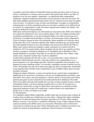 Los padres cuyos hijos deben ser bautizados tienen una obra que hacer, tanto en lo que se
refiere a examinarse a si mismos como en cuanto a dar instrucciones fieles a sus hijos. El
bautismo es un rito muy sagrado e importante, y su significado debe comprenderse
cabalmente. Significa arrepentirse del pecado e iniciar una nueva vida en Cristo Jesús. No
debe haber indebido apresuramiento para recibir este rito. Calculen el costo tanto los padres
como los hijos. Al consentir en que sus hijos sean bautizados, los padres se comprometen
solemnemente a ser fieles mayordomos para con estos hijos, a guiarlos en la edificación de
su carácter. Se comprometen a cuidar con interés especial estos corderos del rebaño, a fin
de que no deshonren la fe que profesan.
Debe darse instrucción religiosa a los niños desde sus más tiernos años. Debe series dada no
con espíritu de condenación, sino con un espíritu alegre y feliz. Las madres necesitan estar
en guardia constantemente, no sea que la tentación llegue a los niños en forma que no la
reconozcan. Los padres han de proteger a sus hijos con instrucciones sabias y placenteras.
Como los mejores amigos de estos seres inexpertos, deben ayudarles en la obra de vencer,
porque para ellos el ser victoriosos significa todo. Deben considerar que sus amados hijos
que están tratando de hacer lo recto son miembros más jóvenes de la familia del Señor, y
deben sentir intenso interés por ayudarles a andar rectamente en el camino real de la
obediencia. 392 Con amante interés, deben enseñarles día tras día lo que significa ser hijos
de Dios y entregar la voluntad en obediencia a él. Enseñadles que la obediencia a Dios
entraña obediencia a los padres. Esta debe ser una obra de cada día y hora. Padres, velad,
velad y orad, y haced de vuestros hijos vuestros compañeros.
Cuando llega el periodo más feliz de su vida, y en su corazón aman a Jesús y desean ser
bautizados, obrad fielmente con ellos. Antes que reciban el rito, preguntadles si es su
primer propósito en la vida trabajar para Dios. Entonces explicadles cómo principiar. Las
primeras lecciones significan mucho. Con sencillez, enseñadles a prestar su primer servicio
a Dios. Presentadles esta obra de la manera que haga más fácil su comprensión. Explicadles
lo que significa darse al Señor, hacer exactamente lo que su Palabra indica, bajo el consejo
de padres cristianos.
Después de trabajar fielmente, si estáis convencidos de que vuestros hijos comprenden el
significado de la conversión y el bautismo, y de que son verdaderamente convertidos, sean
bautizados. Pero, repito, ante todo preparaos a vosotros mismos a fin de actuar como fieles
pastores para guiar sus pies inexpertos por la senda estrecha de la obediencia. Dios debe
obrar en los padres para que ellos puedan dar a sus hijos un buen ejemplo de amor, cortesía
y humildad cristiana, y así de una entrega completa del yo a Cristo. Si consentís en el
bautismo de vuestros hijos y luego los dejáis hacer como quieren, no sintiendo el deber
especial de mantener sus pies en la senda recta, vosotros mismos sois responsables si
pierden la fe, el valor y el interés en la verdad.
La obra del pastor
Los candidatos adultos deben comprender su deber mejor que los jóvenes; pero el pastor de
la iglesia tiene un deber que cumplir para con estas almas. ¿Siguen ellos malas costumbres
y prácticas? Es deber del pastor tener reuniones especiales con 393 ellos. Déles estudios
bíblicos, converse y ore con ellos, y muéstreles claramente lo que el Señor requiere de ellos.
Léales la enseñanza de la Biblia acerca e la conversión. Muéstreles cuál es el fruto de la
conversión, la evidencia de que aman a Dios. Muéstreles que la verdadera conversión es un
cambio de corazón, de pensamientos y propósitos. Han de renunciar a las malas
 