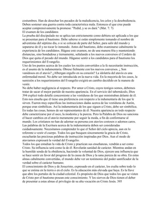 costumbres. Han de desechar los pecados de la maledicencia, los celos y la desobediencia.
Deben sostener una guerra contra toda característica mala. Entonces el que cree puede
aceptar comprensivamente la promesa: "Pedid, y se os dará." (Mat. 7: 7)
El examen de los candidatos
La prueba del discipulado no se aplica tan estrictamente como debiera ser aplicada a los que
se presentan para el bautismo. Debe saberse si están simplemente tomando el nombre de
adventistas del séptimo día, o si se colocan de parte del Señor, para salir del mundo y
separarse de él y no tocar lo inmundo. Antes del bautismo, debe examinarse cabalmente la
experiencia de los candidatos. Hágase este examen, no de una manera fría y manteniendo
distancias, sino bondadosa y tiernamente, señalando a los nuevos conversos el Cordero de
Dios que quita el pecado del mundo. Háganse sentir a los candidatos para el bautismo los
requerimientos del Evangelio.
Uno de los puntos acerca de los cuales los recién convertidos a la fe necesitarán instrucción,
es el asunto de la indumentaria. Óbrese fielmente con los nuevos conversos. ¿ Son
vanidosos en el atavío? ¿Albergan orgullo en su corazón? La idolatría del atavío es una
enfermedad moral. No debe ser introducida en la nueva vida. En la mayoría de los casos, la
sumisión a los requerimientos del Evangelio exigirá un cambio decidido en la manera de
vestir.
No debe haber negligencia al respecto. Por amor a Cristo, cuyos testigos somos, debemos
tratar de sacar el mejor partido de nuestra apariencia. En el servicio del tabernáculo, Dios
394 explicó todo detalle concerniente a las vestiduras de los que ministraban delante de él.
Esto nos enseña que él tiene una preferencia con respecto a la indumentaria de los que le
sirven. Fueron muy específicas las instrucciones dadas acerca de las vestiduras de Aarón,
porque eran simbólicas. Así la indumentaria de los que siguen a Cristo, debe ser simbólica.
En todas las cosas, hemos de ser representantes de él. Nuestra apariencia en todo respecto
debe caracterizarse por el asco, la modestia y la pureza. Pero la Palabra de Dios no sanciona
el hacer cambios en el atavío meramente por seguir la moda, a fin de conformarse al
mundo. Los cristianos no han de adornar su persona con atavíos costosos o adornos caros.
Las palabras de la Escritura acerca de la indumentaria deben ser consideradas
cuidadosamente. Necesitamos comprender lo que el Señor del cielo aprecia, aun en lo
referente a vestir el cuerpo. Todos los que busquen sinceramente la gracia de Cristo,
escucharán las preciosas palabras de instrucción inspiradas por Dios. Aun el modo de
ataviarnos expresará la verdad del Evangelio.
Todos los que estudian la vida de Cristo y practican sus enseñanzas, vendrán a ser como
Cristo. Su influencia será como la de él. Revelarán sanidad de carácter. Mientras andan en
la humilde senda de la obediencia, haciendo la voluntad de Dios, ejercen una influencia que
se hace sentir en favor del progreso de la causa de Dios y la sana pureza de su obra. En estas
almas cabalmente convertidas, el mundo debe ver un testimonio del poder santificador de la
verdad sobre el carácter humano.
El conocimiento de Dios y de Jesucristo, expresado en el carácter, los exalta sobre todo lo
que se estima en la tierra o en el cielo. Es la educación más elevada que haya. Es la llave
que abre los portales de la ciudad celestial. Es propósito de Dios que todos los que se visten
de Cristo por el bautismo posean este conocimiento. Y los siervos de Dios tienen el deber
de presentar a estas almas el privilegio de su alta vocación en Cristo Jesús. 395
 