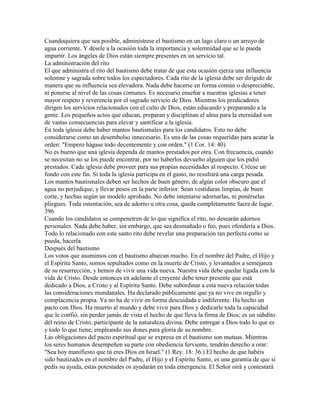 Cuandoquiera que sea posible, adminístrese el bautismo en un lago claro o un arroyo de
agua corriente. Y désele a la ocasión toda la importancia y solemnidad que se le pueda
impartir. Los ángeles de Dios están siempre presentes en un servicio tal.
La administración del rito
El que administra el rito del bautismo debe tratar de que esta ocasión ejerza una influencia
solemne y sagrada sobre todos los espectadores. Cada rito de la iglesia debe ser dirigido de
manera que su influencia sea elevadora. Nada debe hacerse en forma común o despreciable,
ni ponerse al nivel de las cosas comunes. Es necesario enseñar a nuestras iglesias a tener
mayor respeto y reverencia por el sagrado servicio de Dios. Mientras los predicadores
dirigen los servicios relacionados con el culto de Dios, están educando y preparando a la
gente. Los pequeños actos que educan, preparan y disciplinan el alma para la eternidad son
de vastas consecuencias para elevar y santificar a la iglesia.
En toda iglesia debe haber mantos bautismales para los candidatos. Esto no debe
considerarse como un desembolso innecesario. Es una de las cosas requeridas para acatar la
orden: "Empero hágase todo decentemente y con orden." (1 Cor. 14: 40)
No es bueno que una iglesia dependa de mantos prestados por otra. Con frecuencia, cuando
se necesitan no se los puede encontrar, por no haberlos devuelto alguien que los pidió
prestados. Cada iglesia debe proveer para sus propias necesidades al respecto. Créese un
fondo con este fin. Si toda la iglesia participa en el gasto, no resultará una carga pesada.
Los mantos bautismales deben ser hechos de buen género, de algún color obscuro que el
agua no perjudique, y llevar pesos en la parte inferior. Sean vestiduras limpias, de buen
corte, y hechas según un modelo aprobado. No debe intentarse adornarlas, ni ponérselas
pliegues. Toda ostentación, sea de adorno u otra cosa, queda completamente fuera de lugar.
396
Cuando los candidatos se compenetren de lo que significa el rito, no desearán adornos
personales. Nada debe haber, sin embargo, que sea desmañado o feo, pues ofendería a Dios.
Todo lo relacionado con este santo rito debe revelar una preparación tan perfecta como se
pueda, hacerla.
Después del bautismo
Los votos que asumimos con el bautismo abarcan mucho. En el nombre del Padre, el Hijo y
el Espíritu Santo, somos sepultados como en la muerte de Cristo, y levantados a semejanza
de su resurrección, y hemos de vivir una vida nueva. Nuestra vida debe quedar ligada con la
vida de Cristo. Desde entonces en adelante el creyente debe tener presente que está
dedicado a Dios, a Cristo y al Espíritu Santo. Debe subordinar a esta nueva relación todas
las consideraciones mundanales. Ha declarado públicamente que ya no vive en orgullo y
complacencia propia. Ya no ha de vivir en forma descuidada e indiferente. Ha hecho un
pacto con Dios. Ha muerto al mundo y debe vivir para Dios y dedicarle toda la capacidad
que le confió, sin perder jamás de vista el hecho de que lleva la firma de Dios; es un súbdito
del reino de Cristo, participante de la naturaleza divina. Debe entregar a Dios todo lo que es
y todo lo que tiene, empleando sus dones para gloria de su nombre.
Las obligaciones del pacto espiritual que se expresa en el bautismo son mutuas. Mientras
los seres humanos desempeñen su parte con obediencia ferviente, tendrán derecho a orar:
"Sea hoy manifiesto que tú eres Dios en Israel." (1 Rey. 18: 36.) El hecho de que habéis
sido bautizados en el nombre del Padre, el Hijo y el Espíritu Santo, es una garantía de que si
pedís su ayuda, estas potestades os ayudarán en toda emergencia. El Señor oirá y contestará
 