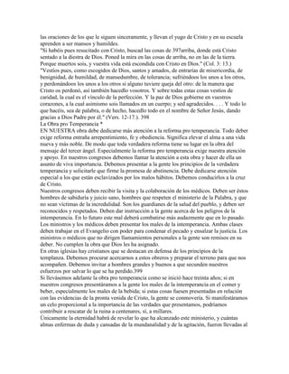 las oraciones de los que le siguen sinceramente, y llevan el yugo de Cristo y en su escuela
aprenden a ser mansos y humildes.
"Si habéis pues resucitado con Cristo, buscad las cosas de 397arriba, donde está Cristo
sentado a la diestra de Dios. Poned la mira en las cosas de arriba, no en las de la tierra.
Porque muertos sois, y vuestra vida está escondida con Cristo en Dios." (Col. 3: 13.)
"Vestíos pues, como escogidos de Dios, santos y amados, de entrarías de misericordia, de
benignidad, de humildad, de mansedumbre, de tolerancia; sufriéndoos los unos a los otros,
y perdonándoos los unos a los otros si alguno tuviere queja del otro: de la manera que
Cristo os perdonó, así también hacedlo vosotros. Y sobre todas estas cosas vestíos de
caridad, la cual es el vínculo de la perfección. Y la paz de Dios gobierne en vuestros
corazones, a la cual asimismo sois llamados en un cuerpo; y sed agradecidos. . . . Y todo lo
que hacéis, sea de palabra, o de hecho, hacedlo todo en el nombre de Señor Jesús, dando
gracias a Dios Padre por él." (Vers. 12-17.). 398
La Obra pro Temperancia *
EN NUESTRA obra debe dedicarse más atención a la reforma pro temperancia. Todo deber
exige reforma entraña arrepentimiento, fe y obediencia. Significa elevar el alma a una vida
nueva y más noble. De modo que toda verdadera reforma tiene su lugar en la obra del
mensaje del tercer ángel. Especialmente la reforma pro temperancia exige nuestra atención
y apoyo. En nuestros congresos debemos llamar la atención a esta obra y hacer de ella un
asunto de viva importancia. Debemos presentar a la gente los principios de la verdadera
temperancia y solicitarle que firme la promesa de abstinencia. Debe dedicarse atención
especial a los que están esclavizados por los malos hábitos. Debemos conducirlos a la cruz
de Cristo.
Nuestros congresos deben recibir la visita y la colaboración de los médicos. Deben ser éstos
hombres de sabiduría y juicio sano, hombres que respeten el ministerio de la Palabra, y que
no sean víctimas de la incredulidad. Son los guardianes de la salud del pueblo, y deben ser
reconocidos y respetados. Deben dar instrucción a la gente acerca de los peligros de la
intemperancia. En lo futuro este mal deberá combatirse más audazmente que en lo pasado.
Los ministros y los médicos deben presentar los males de la intemperancia. Ambas clases
deben trabajar en el Evangelio con poder para condenar el pecado y ensalzar la justicia. Los
ministros o médicos que no dirigen llamamientos personales a la gente son remisos en su
deber. No cumplen la obra que Dios les ha asignado.
En otras iglesias hay cristianos que se destacan en defensa de los principios de la
templanza. Debemos procurar acercarnos a estos obreros y preparar el terreno para que nos
acompañen. Debemos invitar a hombres grandes y buenos a que secunden nuestros
esfuerzos por salvar lo que se ha perdido.399
Si llevásemos adelante la obra pro temperancia como se inició hace treinta años; si en
nuestros congresos presentáramos a la gente los males de la intemperancia en el comer y
beber, especialmente los males de la bebida; si estas cosas fuesen presentadas en relación
con las evidencias de la pronta venida de Cristo, la gente se conmovería. Si manifestáramos
un celo proporcional a la importancia de las verdades que presentamos, podríamos
contribuir a rescatar de la ruina a centenares, sí, a millares.
Únicamente la eternidad habrá de revelar lo que ha alcanzado este ministerio, y cuántas
almas enfermas de duda y cansadas de la mundanalidad y de la agitación, fueron llevadas al
 