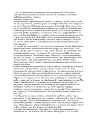 La obra de Cristo consistió mayormente en entrevistas personales. Tenía una fiel
consideración por el auditorio de una sola alma. Por esta sola alma, el conocimiento
recibido era comunicado a millares.
Aprendan a ayudar a otras
Debemos enseñar a las personas jóvenes a ayudar a la juventud; y mientras tratan de hacer
esta obra, adquirirán una experiencia que las calificará para trabajar en forma consagrada en
una esfera más amplia. Millares de corazones pueden ser alcanzados de esta manera muy
sencilla y humilde. Los más intelectuales, aquellos que son considerados y alabados como
los hombres y mujeres más talentosos del mundo, quedan con frecuencia refrigerados por
las sencillas palabras que fluyen de un corazón que ama a Dios y que puede hablar de ese
amor con tanta naturalidad como los mundanos hablan de las cosas que su mente contempla
y recibe como alimento. Con frecuencia las palabras bien preparadas y estudiadas tienen
poca influencia. Pero las palabras veraces y sinceras de un hijo o una hija de Dios, dichas
con sencillez natural, abrirán la puerta de corazones que habían estado durante mucho
tiempo cerrados.
Los gemidos que causa el pesar del mundo se oyen en todo nuestro derredor. El pecado nos
apremia con su sombra, y nuestra mente debe estar lista para toda buena palabra y obra.
Sabemos que poseemos la presencia de Jesús. La dulce influencia del Espíritu Santo está
enseñando y guiando nuestros pensamientos 403 para inducirnos a hablar palabras que
alegren la senda de otros. Si pudiésemos hablar con frecuencia a nuestras hermanas para
que, en vez de decirles: "Id," pudiéramos inducirlas a hacer como quisiéramos hacer sentir
como quisiéramos sentir, iríamos apreciando más y más el valor del alma humana.
Debemos aprender, a fin de enseñar. Este pensamiento debe grabarse en la mente de todo
miembro de la iglesia.
Creemos plenamente en la organización de la iglesia; pero ésta no tiene por fin prescribir la
manera exacta en la cual debemos trabajar; porque no todas las mentes han de ser
alcanzadas por los mismos métodos. No debe permitirse cosa alguna que separe al siervo de
Dios de sus semejantes. El creyente individual ha de trabajar para el pecador individual.
Cada persona debe mantener ardiendo su propia luz; y si el aceite celestial corriere a estas
lámparas por los conductos de oro; si los vasos fueren vaciados del yo, y preparados para
recibir el aceite santo, se derramará luz sobre la senda del pecador con algún propósito. Más
luz caerá sobre la senda del extraviado de parte de una lámpara tal, que de toda una
procesión de antorchas enarboladas para la ostentación. La consagración personal y la
santificación para Dios traen más resultados que el más imponente despliegue.
Enseñemos a nuestras hermanas que su pregunta debe ser cada día: "Señor, ¿qué quieres
que yo haga hoy?" Cada vaso consagrado recibirá cada día el aceite santo para que fluya a
otros vasos.
Si la vida que vivimos en este mundo es completamente para Cristo, será una vida de
entrega diaria. El recibirá nuestro servicio voluntario, y cada alma será su joya. Si podemos
hacer comprender a nuestras hermanas el bien que pueden hacer por Cristo, veremos
realizarse una gran obra. Si podemos despertar su mente y corazón para que cooperen con el
divino Obrero, ganaremos grandes victorias por medio de la obra que ellas realicen. Pero el
yo debe ocultarse; Cristo debe aparecer como el que obra. 404
Debe haber intercambio en dar y tomar, en recibir e impartir. Esto nos vincula como
colaboradores con Dios. Esta es la obra del cristiano. El que pierda su vida la hallará.
 