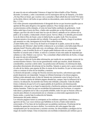 de sanar de esta mi enfermedad. Entonces el ángel de Jehová habló a Elías Thisbita,
diciendo: Levántate, y sube a encontrarte con los mensajeros del rey de Samaria, y les dirás:
¿No hay Dios en Israel, que vosotros vais a consultar a Baal-zebub dios de Ecrón? Por tanto
así ha dicho Jehová: del lecho en que subiste no descenderás, antes morirás ciertamente." (2
Rey. 1: 2-4.)
Este relato presenta sorprendentemente el desagrado divino en que incurren aquellos que se
apartan de Dios para dirigirse a los agentes satánicos. Poco tiempo antes de los
acontecimientos arriba relatados, el reino de Israel había cambiado de gobernante. Acab
había caído bajo el juicio de Dios, y había sido sucedido por su hijo Ocozías, personaje
indigno, que hizo tan sólo lo malo ante los ojos de Jehová, andando en los caminos de su
padre y de su madre, e induciendo a Israel a pecar. Servía a Baal, y le adoraba, provocando
la ira de Jehová Dios de Israel, como lo había hecho su padre Acab. Pero los juicios
siguieron pronto a los pecados del rey rebelde. Una guerra con Moab, y luego el accidente
que amenazó su vida, atestiguaron la ira de Dios contra Ocozías.
¡Cuánto había oído y visto el rey de Israel en el tiempo de su padre, acerca de las obras
asombrosas del Altísimo! ¡Qué terrible evidencia de su severidad y celo había dado Dios al
apóstata Israel! Ocozías sabía todo esto; sin embargo, obró como si estas tremendas
realidades, y aun el terrible fin de su 51 propio padre hubiesen sido un cuento. En vez de
humillar su corazón ante el Señor, se atrevió a cometer el acto más audaz de impiedad que
señalara su vida. Ordenó a sus siervos: "Id, y consultad a Baal-zebub dios de Ecrón, si tengo
de sanar de esta mi enfermedad."
Se creía que el ídolo de Ecrón daba información, por medio de sus sacerdotes, acerca de los
acontecimientos futuros. Esto era tan generalmente creído que muchos, desde distancias
considerables, recurrían a dicho ídolo. Las predicciones allí hechas y la información dada,
procedían directamente del príncipe de las tinieblas. Satanás es quien creó y quien sostiene
el culto de los ídolos, para apartar de Dios la mente de los hombres. Es por su intervención
cómo se sostiene el reino de las tinieblas y mentiras.
La historia del pecado y castigo de Ocozías encierra una lección y advertencia que nadie
puede despreciar con impunidad. Aunque no tributen homenaje a los dioses paganos,
millares están adorando ante el altar de Satanás tan ciertamente como lo hacía el rey de
Israel. El mismo espíritu de idolatría pagana abunda hoy, aunque, bajo la influencia de la
ciencia y la educación, ha asumido una forma más refinada y atrayente. Cada día añade
tristes evidencias de que la fe en la segura palabra de la profecía está disminuyendo
rápidamente, y de que en su lugar la superstición y hechicería satánicas están cautivando las
mentes humanas. Todos los que no escudriñan fervientemente las Escrituras, ni someten
todo deseo y propósito de la vida a esa prueba infalible, todos los que no buscan a Dios en
oración para obtener el conocimiento de su voluntad, se extraviarán seguramente de la
buena senda, y caerán bajo la seducción de Satanás.
Instrumentos del poder satánico
Los oráculos paganos tienen su contraparte en los médiums espiritistas, clarividentes y
agoreros de hoy. Las voces místicas que hablaban en Ecrón y Endor están todavía
extraviando a 52 los hijos de los hombres por sus palabras mentirosas. El príncipe de las
tinieblas ha aparecido con nuevo disfraz. Los misterios del culto pagano han sido
reemplazados por las asociaciones y sesiones secretas, las obscuridades y prodigios de los
magos de nuestro tiempo. Estas revelaciones son recibidas ávidamente por millares que se
 