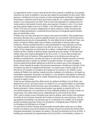 La capacidad de recibir el aceite santo de las dos olivas aumenta a medida que el recipiente
transmite este aceite en palabras y acciones que suplan las necesidades de otras almas. Obra
preciosa y satisfactoria es la que consiste en estar constantemente recibiendo e impartiendo.
Necesitamos y debemos tener nuevas provisiones cada día. ¡Y a cuántas almas podremos
ayudar si nos comunicamos con ellas! Todo el cielo está esperando los conductos por los
cuales pueda ser derramado el aceite santo, para regocijar y bendecir a otros. Yo no temo
que haya quienes hagan errores en el trabajo, si tan sólo quieren mantenerse unidos con
Cristo. Si él mora en nosotros, trabajaremos en forma continua y sólida, de manera que
nuestro trabajo permanecerá. La plenitud divina fluirá por el consagrado agente humano
para ser transmitida a otros.
El Señor tiene una obra tanto para las mujeres como para los hombres. Ellas pueden hacer
una buena obra para Dios si quieren aprender primero en la escuela de Cristo la preciosa e
importantísima lección de la mansedumbre. No sólo deben llevar el nombre de Cristo, sino
poseer su Espíritu. Deben andar como él anduvo, purificando su alma de todo lo que
contamina. Entonces podrán beneficiar a otros presentando la suma suficiencia de Jesús.
Las mujeres pueden ocupar su puesto en la obra en esta crisis, y el Señor obrará por su
medio. Si las compenetra un sentimiento de su deber, y trabajan bajo la influencia del
Espíritu de Dios, tendrán el dominio propio requerido para este tiempo. El Salvador hará
reflejar sobre estas mujeres abnegadas la luz de su rostro. Y esto les dará un poder que
excederá 405 al de los hombres. Ellas pueden hacer en las familias una obra que los
hombres no pueden hacer, una obra que llega a la vida intima. Pueden acercarse al corazón
de aquellas personas a quienes los hombres no pueden alcanzar. Se necesita su labor.
Una necesidad directa queda suplida por la obra de las mujeres que se han entregado al
Señor y están tratando de ayudar a las personas menesterosas y heridas por el pecado. Se ha
de realizar una obra de evangelización personal. Las mujeres que se hacen cargo de esta
obra llevan el Evangelio a los hogares de la gente por los caminos y los vallados. Leen y
explican la Palabra a las familias, orando con ellas, cuidando a los enfermos y aliviando sus
necesidades temporales. Presentan a las familias y a sus miembros individuales la influencia
purificadora y transformadora de la verdad. Demuestran que la manera de hallar paz y gozo
consiste en seguir a Jesús.
Todas las que trabajan para Dios deben reunir los atributos de Marta y los de María: una
disposición a servir y un sincero amor a la verdad. El yo y el egoísmo deben ser eliminados
de la vida. Dios pide obreras fervientes, que sean prudentes, cordiales, tiernas y fieles a los
buenos principios. Llama a mujeres perseverantes, que aparten su atención del yo y la
conveniencia personal, y la concentren en Cristo, hablando palabras de verdad, orando con
las personas a las cuales tienen acceso, trabajando por la conversión de las almas.
¡Oh! ¿cuál es nuestra excusa, hermanas mías, para no dedicar, tanto tiempo como podamos
al estudio de las Escrituras, haciendo de la mente un almacén de cosas preciosas, a fin de
que podamos presentarlas a las personas que no se interesan en la verdad? ¿Se levantarán
nuestras hermanas para hacer frente a la emergencia? ¿Trabajarán para el Maestro? 406
La Enseñanza de la Religión en el Hogar *
Los que llevan el último mensaje de misericordia al mundo deben sentir que es su deber
instruir a los padres acerca de la religión en el hogar. El gran movimiento de reforma debe
principiar presentando a los padres, las madres y los hijos los principios de la ley de Dios. A
medida que se presentan los requerimientos de la ley de Dios, y los hombres y mujeres se
 