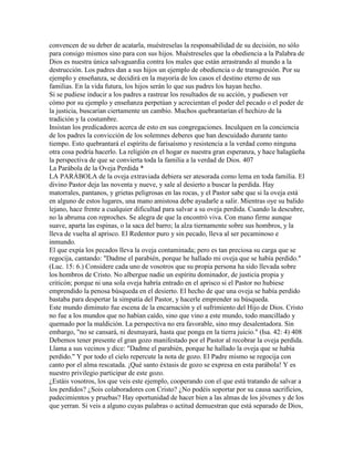 convencen de su deber de acatarla, muéstreselas la responsabilidad de su decisión, no sólo
para consigo mismos sino para con sus hijos. Muéstreseles que la obediencia a la Palabra de
Dios es nuestra única salvaguardia contra los males que están arrastrando al mundo a la
destrucción. Los padres dan a sus hijos un ejemplo de obediencia o de transgresión. Por su
ejemplo y enseñanza, se decidirá en la mayoría de los casos el destino eterno de sus
familias. En la vida futura, los hijos serán lo que sus padres los hayan hecho.
Si se pudiese inducir a los padres a rastrear los resultados de su acción, y pudiesen ver
cómo por su ejemplo y enseñanza perpetúan y acrecientan el poder del pecado o el poder de
la justicia, buscarían ciertamente un cambio. Muchos quebrantarían el hechizo de la
tradición y la costumbre.
Insistan los predicadores acerca de esto en sus congregaciones. Inculquen en la conciencia
de los padres la convicción de los solemnes deberes que han descuidado durante tanto
tiempo. Esto quebrantará el espíritu de farisaísmo y resistencia a la verdad como ninguna
otra cosa podría hacerlo. La religión en el hogar es nuestra gran esperanza, y hace halagüeña
la perspectiva de que se convierta toda la familia a la verdad de Dios. 407
La Parábola de la Oveja Perdida *
LA PARÁBOLA de la oveja extraviada debiera ser atesorada como lema en toda familia. El
divino Pastor deja las noventa y nueve, y sale al desierto a buscar la perdida. Hay
matorrales, pantanos, y grietas peligrosas en las rocas, y el Pastor sabe que si la oveja está
en alguno de estos lugares, una mano amistosa debe ayudarle a salir. Mientras oye su balido
lejano, hace frente a cualquier dificultad para salvar a su oveja perdida. Cuando la descubre,
no la abruma con reproches. Se alegra de que la encontró viva. Con mano firme aunque
suave, aparta las espinas, o la saca del barro; la alza tiernamente sobre sus hombros, y la
lleva de vuelta al aprisco. El Redentor puro y sin pecado, lleva al ser pecaminoso e
inmundo.
El que expía los pecados lleva la oveja contaminada; pero es tan preciosa su carga que se
regocija, cantando: "Dadme el parabién, porque he hallado mi oveja que se había perdido."
(Luc. 15: 6.) Considere cada uno de vosotros que su propia persona ha sido llevada sobre
los hombros de Cristo. No albergue nadie un espíritu dominador, de justicia propia y
criticón; porque ni una sola oveja habría entrado en el aprisco si el Pastor no hubiese
emprendido la penosa búsqueda en el desierto. El hecho de que una oveja se había perdido
bastaba para despertar la simpatía del Pastor, y hacerle emprender su búsqueda.
Este mundo diminuto fue escena de la encarnación y el sufrimiento del Hijo de Dios. Cristo
no fue a los mundos que no habían caído, sino que vino a este mundo, todo mancillado y
quemado por la maldición. La perspectiva no era favorable, sino muy desalentadora. Sin
embargo, "no se cansará, ni desmayará, hasta que ponga en la tierra juicio." (Isa. 42: 4) 408
Debemos tener presente el gran gozo manifestado por el Pastor al recobrar la oveja perdida.
Llama a sus vecinos y dice: "Dadme el parabién, porque he hallado la oveja que se había
perdido." Y por todo el cielo repercute la nota de gozo. El Padre mismo se regocija con
canto por el alma rescatada. ¡Qué santo éxtasis de gozo se expresa en esta parábola! Y es
nuestro privilegio participar de este gozo.
¿Estáis vosotros, los que veis este ejemplo, cooperando con el que está tratando de salvar a
los perdidos? ¿Sois colaboradores con Cristo? ¿No podéis soportar por su causa sacrificios,
padecimientos y pruebas? Hay oportunidad de hacer bien a las almas de los jóvenes y de los
que yerran. Si veis a alguno cuyas palabras o actitud demuestran que está separado de Dios,
 