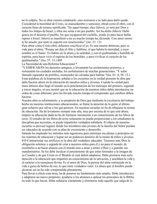 no le culpéis. No es obra vuestra condenarle, sino acercaros a su lado para darle ayuda.
Considerad la humildad de Cristo, su mansedumbre y sumisión, obrad como él obró, con el
corazón lleno de ternura santificada. "En aquel tiempo, dice Jehová, yo seré por Dios a
todos los linajes de Israel, y ellos me serán a mí por pueblo. Así ha dicho Jehová: Halló
gracia en el desierto el pueblo, los que escaparon del cuchillo, yendo yo para hacer hallar
reposo a Israel. Jehová se manifestó a mí ya mucho tiempo ha, diciendo: Con amor eterno
te he amado; por tanto te soporté con misericordia." (Jer. 31: 13)
Para obrar como Cristo obró, debemos crucificar el yo. Es una muerte dolorosa; pero es
vida para el alma, "Porque así dijo el Alto y Sublime, el que habita la eternidad, y cuyo
nombre es el Santo: Yo habito en la altura y la santidad, y con el quebrantado y humilde de
espíritu, para hacer vivir el espíritu de los humildes, y para vivificar el corazón de los
quebrantados." (Isa. 57: 15.) 409
La Necesidad de una Reforma Educacional *
"Y EDIFICARÁN los desiertos antiguos, y levantarán los asolamientos primeros, y
restaurarán las ciudades asoladas, los asolamientos de muchas generaciones. "Y serás
llamado reparador de portillos, restaurador de calzadas para habitar."(Isa. 61: 4; 58: 12.)
Estas palabras de la Inspiración señalan a los creyentes en la verdad presente la obra que
debe hacerse ahora en la educación de nuestros niños y jóvenes. Cuando la verdad para
estos últimos días llegó al mundo en la proclamación de los mensajes del primero, segundo
y tercer ángeles, se nos mostró que en la educación de nuestros niños debía introducirse un
orden de cosas diferente; pero ha llevado mucho tiempo el comprender qué cambios deben
hacerse.
Nuestra obra es reformatorio, y es propósito de Dios que mediante la excelencia del trabajo
hecho en nuestras instituciones educacionales, se llame la atención de la gente al último
gran esfuerzo por salvar a los que perecen. En nuestras escuelas no ha de rebajarse la norma
de educación. Ha de levantarse siempre más alta, muy por encima de lo que está ahora;
empero la educación dada no ha de limitarse meramente a un conocimiento de los libros de
texto. El estudio de los libros de texto solamente no puede proporcionar a los estudiantes la
disciplina que necesitan, ni puede impartirles verdadera sabiduría. El objeto de nuestras
escuelas es proveer lugares donde los miembros más jóvenes de la familia del Señor puedan
ser educados de acuerdo con su plan de crecimiento y desarrollo.
Satanás ha empleado los métodos más ingeniosos para entretejer sus planes y principios en
los sistemas de educación y lograr así un poderoso dominio de la mente de niños y jóvenes.
410 Contrarrestar sus artificios es la obra del verdadero educador. Tenemos ante Dios la
obligación solemne y sagrada de criar a nuestros niños para él y no para el mundo; de
enseñarles a no hacer alianza con el mundo sino a amar y temer a Dios y a guardar sus
mandamientos. Se les debe inculcar el pensamiento de que están formados a la imagen de
su Creador y de que Cristo es el Modelo al cual deben adaptarse. Debe prestarse más seria
atención a la educación que impartirá un conocimiento de la salvación, y amoldará la vida y
el carácter a la semejanza divina. Es el amor de Dios, la pureza del alma entretejida en la
vida a guisa de hebras de oro, lo que tiene verdadero valor. La altura que el hombre puede
alcanzar así no ha sido comprendida plenamente.
Para llevar a efecto esta tarea, ha de ponerse un fundamento más amplio. Debe introducirse
y adaptarse un nuevo propósito, ayudarse a los alumnos a aplicar los principios de la Biblia
en todo lo que hacen. Debe señalarse claramente y eliminarse todo aquello que salga de lo
 