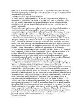 recto, pues es iniquidad que no debe perpetuarse. Es importante que todo maestro ame y
cultive sanos principios y doctrinas, por cuanto en ellos está la luz que ha de proyectarse en
la senda de todos los alumnos.
El mensaje del tercer ángel en nuestras escuelas
En el libro del Apocalipsis leemos acerca de una obra especial que Dios quiere que su
pueblo haga en estos últimos días. El nos ha revelado su ley y nos ha mostrado la verdad
para este tiempo. Esta verdad se despliega constantemente, y Dios quiere que seamos
entendidos en ella para que podamos distinguir entre lo correcto y lo erróneo, entre la
justicia y la injusticia.
El mensaje del tercer ángel, la gran verdad probatoria para este tiempo, ha de enseñarse en
nuestras instituciones. Es designio de Dios que por intermedio de ellas se dé esta
amonestación especial, y rayos brillantes de luz resplandecerán sobre el mundo. El tiempo
es corto. Los peligros de los últimos días 411 están muy cerca y debemos velar y orar,
estudiar y dar oído a las lecciones presentadas en el libro de Daniel y el Apocalipsis.
Tendremos que comparecer ante magistrados para dar razón de nuestra lealtad a la ley de
Dios, para dar a conocer los motivos de nuestra fe; y los jóvenes debieran entender estas
cosas. Debieran estar al tanto de las cosas que acontecerán antes del fin de la historia del
mundo. Estas cosas tienen que ver con nuestro bienestar eterno, y los maestros y alumnos
deben prestarles más atención. Por voz y pluma debe impartirse el conocimiento que será
alimento a tiempo, no sólo para los jóvenes, sino también para los de edad adulta. . . .
La importante y grandiosa obra de preparar un pueblo que posea el carácter de Cristo y que
pueda estar de pie en el día del Señor, ha de llevarse a efecto. Mientras navegamos en la
corriente del mundo, no tenemos necesidad de vela ni de remo. Es al tornarnos
decididamente contra la corriente cuando empieza en realidad nuestro trabajo. Satanás
introducirá toda clase de teorías para pervertir la verdad. La obra avanzará con dificultad;
pues, desde la caída de Adán el mundo ha tenido por costumbre pecar. . . .
Por lo tanto, no se pierda más tiempo en explayarse en las muchas cosas que no son
esenciales y que no mantienen relación alguna con las necesidades presentes del pueblo de
Dios. No se pierda más tiempo en enaltecer a los hombres que no conocen la
verdad,"porque el tiempo está cerca."(Apoc. 1: 3) No hay ahora tiempo para llenar la mente
con teorías de lo que vulgarmente se llama "educación superior." El tiempo consagrado a
aquello que no tiende a amoldar el alma a la semejanza de Cristo, es tiempo perdido para la
eternidad. No podemos permitir esto, por cuanto cada momento rebosa de intereses eternos.
¿Hemos de permitir ahora, cuando la gran obra de juzgar a los vivos está por empezar, que
ambiciones no santificadas se posesionen del corazón y nos induzcan a descuidar la
educación requerida para hacer frente a las exigencias de este tiempo de peligro?... 412
Sabemos que existen escuelas que dan oportunidades para instruirse en las ciencias; pero
queremos algo más que esto. La ciencia de la verdadera educación es la verdad, la cual ha
de quedar grabada tan profundamente en el alma que no pueda ser borrada por el error que
abunda por doquiera. El mensaje del tercer ángel es verdad, luz y poder, y el presentarlo de
manera que produzca las debidas impresiones en el corazón debe ser obra de nuestras
escuelas tanto como de nuestras iglesias, del maestro como del ministro. Los que aceptan
puestos de educadores deben estimar cada vez más la voluntad revelada de Dios y
presentada tan clara y notablemente en Daniel y el Apocalipsis.
El estudio de la Biblia
 