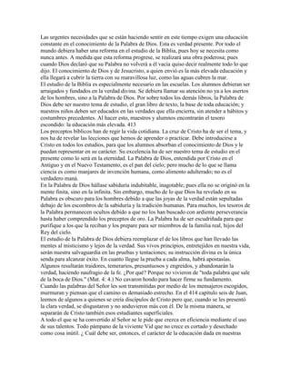 Las urgentes necesidades que se están haciendo sentir en este tiempo exigen una educación
constante en el conocimiento de la Palabra de Dios. Esta es verdad presente. Por todo el
mundo debiera haber una reforma en el estudio de la Biblia, pues hoy se necesita como
nunca antes. A medida que esta reforma progrese, se realizará una obra poderosa; pues
cuando Dios declaró que su Palabra no volverá a él vacía quiso decir realmente todo lo que
dijo. El conocimiento de Dios y de Jesucristo, a quien envió es la más elevada educación y
ella llegará a cubrir la tierra con su maravillosa luz, como las aguas cubren la mar.
El estudio de la Biblia es especialmente necesario en las escuelas. Los alumnos debieran ser
arraigados y fundados en la verdad divina. Se debiera llamar su atención no ya a los asertos
de los hombres, sino a la Palabra de Dios. Por sobre todos los demás libros, la Palabra de
Dios debe ser nuestro tema de estudio, el gran libro de texto, la base de toda educación; y
nuestros niños deben ser educados en las verdades que ella encierra, sin atender a hábitos y
costumbres precedentes. Al hacer esto, maestros y alumnos encontrarán el tesoro
escondido: la educación más elevada. 413
Los preceptos bíblicos han de regir la vida cotidiana. La cruz de Cristo ha de ser el tema, y
nos ha de revelar las lecciones que hemos de aprender o practicar. Debe introducirse a
Cristo en todos los estudios, para que los alumnos absorban el conocimiento de Dios y le
puedan representar en su carácter. Su excelencia ha de ser nuestro tema de estudio en el
presente como lo será en la eternidad. La Palabra de Dios, entendida por Cristo en el
Antiguo y en el Nuevo Testamento, es el pan del cielo; pero mucho de lo que se llama
ciencia es como manjares de invención humana, como alimento adulterado; no es el
verdadero maná.
En la Palabra de Dios hállase sabiduría indubitable, inagotable; pues ella no se originó en la
mente finita, sino en la infinita. Sin embargo, mucho de lo que Dios ha revelado en su
Palabra es obscuro para los hombres debido a que las joyas de la verdad están sepultadas
debajo de los escombros de la sabiduría y la tradición humanas. Para muchos, los tesoros de
la Palabra permanecen ocultos debido a que no los han buscado con ardiente perseverancia
hasta haber comprendido los preceptos de oro. La Palabra ha de ser escudriñada para que
purifique a los que la reciban y los prepare para ser miembros de la familia real, hijos del
Rey del cielo.
El estudio de la Palabra de Dios debiera reemplazar el de los libros que han llevado las
mentes al misticismo y lejos de la verdad. Sus vivos principios, entretejidos en nuestra vida,
serán nuestra salvaguardia en las pruebas y tentaciones; su instrucción divina es la única
senda para alcanzar éxito. En cuanto llegue la prueba a cada alma, habrá apostasías.
Algunos resultarán traidores, temerarios, presuntuosos y engreídos, y abandonarán la
verdad, haciendo naufragio de la fe. ¿Por qué? Porque no vivieron de "toda palabra que sale
de la boca de Dios." (Mat. 4: 4.) No cavaron hondo para hacer firme su fundamento.
Cuando las palabras del Señor les son transmitidas por medio de los mensajeros escogidos,
murmuran y piensan que el camino es demasiado estrecho. En el 414 capítulo seis de Juan,
leemos de algunos a quienes se creía discípulos de Cristo pero que, cuando se les presentó
la clara verdad, se disgustaron y no anduvieron más con él. De la misma manera, se
separarán de Cristo también esos estudiantes superficiales.
A todo el que se ha convertido al Señor se le pide que crezca en eficiencia mediante el uso
de sus talentos. Todo pámpano de la viviente Vid que no crece es cortado y desechado
como cosa inútil. ¿ Cuál debe ser, entonces, el carácter de la educación dada en nuestras
 