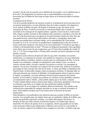 escuelas? ¿Ha de estar de acuerdo con la sabiduría de este mundo o con la sabiduría que es
de lo alto? ¿No despertarán los maestros ante su responsabilidad en este asunto, y
procurarán que la Palabra de Dios tenga un lugar mayor en la instrucción dada en nuestras
escuelas?
La preparación de obreros
Uno de los grandes propósitos de nuestras escuelas es la preparación de jóvenes para servir
en nuestras instituciones y en otras diferentes fases de la obra evangélica. Por doquiera se
ha de explicar la Biblia a la gente. Ha llegado el momento en que, por medio de los
mensajeros de Dios, el rollo de la Escritura se está desenrollando ante el mundo. La verdad
encerrada en los mensajes de los ángeles primero, segundo y tercero ha de ir a toda nación,
tribu, lengua y pueblo, iluminar la obscuridad de todo continente y extenderse a las islas del
mar. No se ha de permitir que cosa alguna de invención humana retarde esta obra. Para que
esto pueda llevarse a efecto hacen falta talentos cultivados y consagrados; hacen falta
personas que puedan hacer excelente trabajo, con la mansedumbre de Cristo porque
esconden su yo en él. Los novicios no pueden hacer aceptablemente la obra de revelar el
tesoro oculto para enriquecer a las almas en las cosas espirituales."Considera lo que digo; y
el Señor te dé entendimiento en todo." "Procura con diligencia presentarte a Dios aprobado,
como obrero que no tiene de qué avergonzarse, que 415 traza bien la palabra de verdad."(2.
Tim. 2: 7,15.) Este encargo hecho a Timoteo debe constituir una fuerza educadora en toda
familia y escuela.
Se requieren serios esfuerzos de parte de todos los que estén vinculados con nuestras
instituciones, no solamente las escuelas, sino también los sanatorios y las casas editoriales,
para hacer idóneos a hombres, mujeres y jóvenes para ser colaboradores de Dios. Se ha de
enseñar a los estudiantes a trabajar con inteligencia como trabajó Cristo; a revelar un
carácter cristiano noble y elevado a aquellos con quienes se asocien. Los encargados de
preparar a los jóvenes vinculados con cualquier fase de nuestra obra, debieran ser hombres
que tengan un claro concepto del valor de las almas. A menos que beban en abundancia del
Espíritu Santo, el observador maligno creará circunstancias molestas. El educador debe ser
sabio para discernir que mientras la fidelidad y la bondad ganarán almas la aspereza nunca
lo logrará. Las palabras y acciones arbitrarias incitan las peores pasiones del corazón
humano. Si los hombres y mujeres que profesan ser cristianos no han aprendido a dominar
su temperamento malo e infantil, ¿cómo podrán esperar que se los honre y respete?
!Cuánto cuidado debiera tenerse entonces para elegir a instructores apropiados a fin de que
no solamente sean fieles en su trabajo sino que manifiesten también el debido
temperamento! Si no son dignos de confianza, deberá exonerárselos. Dios tendrá a toda
institución por responsable de cualquier descuido en ver que se estimule la bondad y el
amor. Nunca debiera olvidarse que Cristo mismo tiene la dirección de nuestras
instituciones.
Debe designarse a los predicadores más talentosos para que enseñen la Biblia en nuestras
escuelas. Los escogidos para este trabajo tienen que ser estudiantes cabales de la Biblia, que
posean una profunda experiencia cristiana, y su salario debe pagarse del diezmo. Es
designio de Dios que todas nuestras instituciones lleguen a ser medios para educar y
desarrollar 416 obreros de quienes él no se avergüence, obreros que puedan ser enviados
como misioneros idóneos que trabajen para el Maestro; pero este fin no se ha tenido en
vista. En muchos respectos nos hallamos muy rezagados en esta obra, y el Señor exige que
 