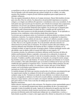 se manifieste en ella un celo infinitamente mayor que el que hasta aquí se ha manifestado.
Nos ha llamado a salir del mundo para que seamos testigos de su verdad; y en todas
nuestras filas hombres y mujeres jóvenes debieran prepararse para ocupar puestos de
utilidad e influencia.
Hay una urgente demanda de obreros en el campo misionero. Hacen falta hombres jóvenes
para esta obra; Dios los solicita. Su educación es de primordial importancia en nuestros
colegios y en ningún caso debiera ello ignorarse o considerarse como cosa secundaria. Es de
todo punto una equivocación que los maestros, por el hecho de aconsejar otras ocupaciones,
desanimen a los jóvenes que pudieran prepararse para realizar una obra aceptable en el
ministerio. Los que presentan obstáculos para impedir a los jóvenes que se preparen para
este trabajo están contrarrestando los planes de Dios y tendrán que dar cuenta de su
proceder. Hay entre nosotros un elevado promedio de hombres capaces. Si sus aptitudes se
pusiesen en uso, tendríamos veinte ministros donde ahora tenemos uno.
Los jóvenes que se proponen entrar en el ministerio no debieran dedicar un número de años
solamente a instruirse. Los maestros debieran ser capaces de comprender la situación y
adaptar su enseñanza a los anhelos de esta clase, a la cual se le debería conceder ventajas
especiales para que haga un estudio breve y compendioso de las fases más necesarias para
su obra. Pero no se ha seguido este plan. No se ha prestado suficiente atención a la
educación de los jóvenes para el ministerio. No tenemos muchos años para trabajar, y los
maestros debieran estar henchidos del Espíritu de Dios y trabajar en armonía con su
voluntad revelada, en lugar de ejecutar sus propios planes. Estamos perdiendo mucho cada
año debido a que no damos oídos al consejo del Señor en este respecto. 417
En nuestras escuelas, los enfermeros misioneros debieran recibir lecciones de labios de
médicos perfectamente idóneos y aprender, como parte de su educación, la manera de
luchar con la enfermedad y mostrar el valor de los remedios naturales. Este trabajo es muy
necesario. Ciudades y pueblos están sumidos en el pecado y la corrupción moral, aunque
hay hombres como Lot en cada Sodoma. El veneno del pecado está obrando en el corazón
de la sociedad, y Dios pide reformadores que se levanten en defensa de las leyes que él ha
establecido para gobernar el organismo físico. Al mismo tiempo deben mantener una alta
norma en la disciplina de la mente y la cultura del corazón, para que el Gran Médico
coopere con la auxiliadora mano humana en llevar a cabo una obra de misericordia
necesaria en el alivio del sufrimiento.
Es también designio del Señor que nuestras escuelas den a los jóvenes una preparación que
los capacite para enseñar en cualquier división de la escuela sabática o para asumir
cualquier cargo en ella. Veríamos un estado de cosas diferente si un número de personas
jóvenes consagradas se dedicara a la obra de la escuela sabática, tomándose la molestia de
educarse y luego instruir a otros en cuanto a los mejores métodos que pudieran emplearse
para guiar almas a Cristo. Esta es una fase de trabajo que da resultados.
Maestros misioneros
Deben educarse maestros para la obra misionera. Por doquiera existen oportunidades para el
misionero, y no será posible proporcionar obreros procedentes de dos o tres países para
responder a todos los pedidos de ayuda. Aparte de la educación de aquellos que han de ser
enviados como misioneros desde nuestras asociaciones más antiguas, deben educarse
personas de diferentes partes del mundo para trabajar por sus compatriotas y vecinos, y
hasta donde sea posible, es mejor y más seguro para ellos obtener su educación en el campo
 