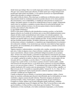 donde tienen que trabajar. Rara vez resulta mejor para el obrero o 418 para el progreso de la
obra que vaya a tierras lejanas para educarse, El Señor quiere que se haga toda provisión
posible para suplir dichas necesidades, y si los iglesias reconocen sus responsabilidades
sabrán cómo proceder en cualquier emergencia.
Para suplir la falta de obreros, Dios desea que se establezcan en diferentes países centros
educacionales donde los estudiantes promisorios puedan educarse en los ramos prácticos
del conocimiento y en la verdad bíblica. A medida que estas personas se ocupen en el
trabajo, irán dando carácter a la obra de la verdad presente en nuevos campos. Despertarán
interés entre los incrédulos y ayudarán a rescatar almas de la esclavitud del pecado. Los
mejores maestros debieran enviarse a los diversos países donde se han de establecer
escuelas, para realizar la obra educativa. 419
Lo que Impide la Reforma *
HASTA cierto punto la Biblia ha sido introducida en nuestras escuelas y se han hecho
algunos esfuerzos en el sentido de la reforma; pero es muy difícil adoptar principios rectos
después de haber estado acostumbrado por tanto tiempo a los métodos populares. Las
primeras tentativas para cambiar las viejas costumbres acarrearon pruebas severas para
aquellos que querían andar en el camino señalado por Dios. Se han cometido errores, de los
que han resultado grandes pérdidas. Ha habido obstáculos que tendieron a hacernos andar
en direcciones comunes y mundanales y a impedirnos que comprendiésemos los principios
de la educación verdadera. A los inconversos que miran las cosas desde las bajas regiones
del egoísmo, de la incredulidad y de la indiferencia, los principios y métodos correctos les
parecieron erróneos.
Algunos maestros y administradores, convertidos sólo a medias, son piedras de tropiezo
para otros. Ceden en algunas cosas y hacen reformas a medias; pero cuando sobreviene
mayor conocimiento, rehusan avanzar, prefiriendo trabajar de acuerdo con sus propias
ideas. Al hacer esto están tomando y comiendo de aquel árbol de conocimiento que coloca
lo humano por encima de lo divino."Ahora pues, temed a Jehová, y servidle con integridad
y en verdad; y quitad de en medio los dioses a los cuales sirvieron vuestros padres de esta
otra parte del río, y en Egipto; y servid a Jehová. Y si mal os parece servir a Jehová,
escogeos hoy a quién sirváis; si a los dioses a quienes sirvieron vuestros padres, cuando
estuvieron de esta otra parte del río, o a los dioses de los Amorreos en cuya tierra habitáis:
que yo y mi casa serviremos a Jehová." "Y acercándose Elías a todo el pueblo, dijo: ¿Hasta
cuándo claudicaréis 420 vosotros entre dos pensamientos? Si Jehová es Dios, seguidle; y si
Baal, id en pos de él. Y el pueblo no respondió palabra." (Josué 24: 14, 15; 1 Rey. 28: 21.)
Hubiéramos superado por mucho nuestra presente condición espiritual si hubiésemos
avanzado a medida que nos llegaba la luz.
Cuando se abogó por nuevos métodos, se suscitaron tantas preguntas y dudas, y fueron
tantas las reuniones celebradas para discernir toda dificultad, que los reformadores se vieron
estorbados y algunos cesaron de pedir reformas. Parecieron incapaces de detener la
corriente de duda y crítica. Fueron pocos, comparativamente, los que recibieron el
Evangelio en Atenas, debido a que la gente albergaba orgullo intelectual y sabiduría
mundana y reputaba por locura el Evangelio de Cristo. Pero,"lo loco de Dios es más sabio
que los hombres; y lo flaco de Dios es más fuerte que los hombres." Por lo tanto,
"predicamos a Cristo crucificado, a los Judíos ciertamente tropezadero, y a los Gentiles
 