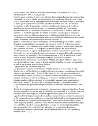 locura; empero a los llamados, así Judíos como Griegos, Cristo potencia de Dios, y
sabiduría de Dios."(1 Cor. 1: 25, 23, 24.)
Nos toca ahora comenzar de nuevo. Las reformas deben emprenderse de todo corazón, alma
y voluntad. Los errores pueden ser muy antiguos, pero los años no hacen del error verdad,
ni de la verdad error. Se han seguido por demasiado tiempo los viejos hábitos y costumbres.
El Señor quiere que maestros y alumnos desechen ahora toda idea falsa. No tenemos
libertad para enseñar lo que cuadre con la norma del mundo o la norma de la iglesia,
sencillamente porque así se suele hacer. Las lecciones enseñadas por Cristo han de
constituir la norma. Ha de tenerse estrictamente en cuenta lo que el Señor ha dicho con
respecto a la enseñanza que se ha de impartir en nuestras escuelas; pues si en algunos
respectos no existe una educación de carácter completamente diferente de la que se ha
venido dando en algunas de nuestras escuelas, no necesitábamos haber gastado dinero en la
compra de terrenos y la construcción de edificios escolares. 421
Algunos sostendrán que si se da prominencia a la enseñanza religiosa, nuestras escuelas
llegarán a ser impopulares y que aquellos que no son de nuestra fe no las patrocinarán.
Perfectamente; vayan los tales a otras escuelas donde encuentren un sistema de educación
que cuadre con sus gustos. Es el propósito de Satanás impedir por medio de estas
consideraciones que se logre el objeto por el cual nuestras escuelas fueron establecidas.
Estorbados por estas artimañas, los dirigentes razonan a la usanza del mundo, copian sus
planes e imitan sus costumbres. Muchos han demostrado su falta de sabiduría de lo alto
hasta el extremo de unirse a los enemigos de Dios y de la verdad al proveer
entretenimientos mundanos a los estudiantes. Al hacer esto atraen sobre sí la ira de Dios,
pues desvían a los jóvenes y hacen la obra de Satanás. Esta obra, con todos sus resultados,
la tendrán que arrostrar ante el tribunal de Dios.
La popularidad por las normas rebajadas
Los que siguen semejante conducta dan a entender que no se puede confiar en ellos.
Después que el mal ha sido hecho, podrán confesar su error; pero, ¿podrán acaso destruir la
influencia que han ejercido? ¿Se dirá el "bien, buen siervo" a los que no cumplieron su
cometido? Estos obreros infieles no han edificado sobre la Roca eterna, y su fundamento
resultará ser arena movediza. En vista de que el Señor nos manda ser diferentes y
singulares, ¿cómo podremos apetecer la popularidad o tratar de imitar las costumbres y
prácticas del mundo?"¿No sabéis que la amistad del mundo es enemistad con Dios?
Cualquiera pues que quisiere ser amigo del mundo, se constituye enemigo de Dios."(Sant.
4: 4.)
Rebajar la norma para conseguir popularidad y un aumento en número y luego hacer de este
aumento un motivo de regocijo, pone de manifiesto gran ceguedad. Si la cantidad fuese una
prueba del éxito, Satanás podría pretender la preeminencia, porque en este mundo sus
seguidores forman la gran mayoría. Es el grado de poder moral que compenetra una escuela
lo 422 que constituye una prueba de su prosperidad. Es la virtud, la inteligencia y la piedad
de las personas que componen nuestras escuelas, y no su número, lo que debiera ser una
fuente de gozo y gratitud. ¿Deberían, acaso, nuestras escuelas convertirse al mundo y seguir
sus costumbres y modas? "Así que, hermanos, os ruego por las misericordias de Dios,
que...no os conforméis a este siglo; mas reformaos por la renovación de vuestro
entendimiento, para que experimentéis cuál sea la buena voluntad de Dios, agradable y
perfecta."(Rom. 12: 1, 2.)
 
