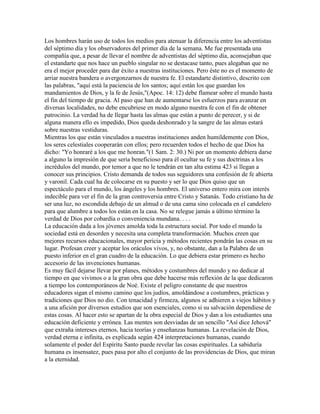 Los hombres harán uso de todos los medios para atenuar la diferencia entre los adventistas
del séptimo día y los observadores del primer día de la semana. Me fue presentada una
compañía que, a pesar de llevar el nombre de adventistas del séptimo día, aconsejaban que
el estandarte que nos hace un pueblo singular no se destacase tanto, pues alegaban que no
era el mejor proceder para dar éxito a nuestras instituciones. Pero éste no es el momento de
arriar nuestra bandera o avergonzarnos de nuestra fe. El estandarte distintivo, descrito con
las palabras, "aquí está la paciencia de los santos; aquí están los que guardan los
mandamientos de Dios, y la fe de Jesús,"(Apoc. 14: 12) debe flamear sobre el mundo hasta
el fin del tiempo de gracia. Al paso que han de aumentarse los esfuerzos para avanzar en
diversas localidades, no debe encubriese en modo alguno nuestra fe con el fin de obtener
patrocinio. La verdad ha de llegar hasta las almas que están a punto de perecer, y si de
alguna manera ello es impedido, Dios queda deshonrado y la sangre de las almas estará
sobre nuestras vestiduras.
Mientras los que están vinculados a nuestras instituciones anden humildemente con Dios,
los seres celestiales cooperarán con ellos; pero recuerden todos el hecho de que Dios ha
dicho: "Yo honraré a los que me honran."(1 Sam. 2: 30.) Ni por un momento debiera darse
a alguno la impresión de que seria beneficioso para él ocultar su fe y sus doctrinas a los
incrédulos del mundo, por temor a que no le tendrán en tan alta estima 423 si llegan a
conocer sus principios. Cristo demanda de todos sus seguidores una confesión de fe abierta
y varonil. Cada cual ha de colocarse en su puesto y ser lo que Dios quiso que un
espectáculo para el mundo, los ángeles y los hombres. El universo entero mira con interés
indecible para ver el fin de la gran controversia entre Cristo y Satanás. Todo cristiano ha de
ser una luz, no escondida debajo de un almud o de una cama sino colocada en el candelero
para que alumbre a todos los están en la casa. No se relegue jamás a último término la
verdad de Dios por cobardía o conveniencia mundana. . . .
La educación dada a los jóvenes amolda toda la estructura social. Por todo el mundo la
sociedad está en desorden y necesita una completa transformación. Muchos creen que
mejores recursos educacionales, mayor pericia y métodos recientes pondrán las cosas en su
lugar. Profesan creer y aceptar los oráculos vivos, y, no obstante, dan a la Palabra de un
puesto inferior en el gran cuadro de la educación. Lo que debiera estar primero es hecho
accesorio de las invenciones humanas.
Es muy fácil dejarse llevar por planes, métodos y costumbres del mundo y no dedicar al
tiempo en que vivimos o a la gran obra que debe hacerse más reflexión de la que dedicaron
a tiempo los contemporáneos de Noé. Existe el peligro constante de que nuestros
educadores sigan el mismo camino que los judíos, amoldándose a costumbres, prácticas y
tradiciones que Dios no dio. Con tenacidad y firmeza, algunos se adhieren a viejos hábitos y
a una afición por diversos estudios que son esenciales, como si su salvación dependiese de
estas cosas. Al hacer esto se apartan de la obra especial de Dios y dan a los estudiantes una
educación deficiente y errónea. Las mentes son desviadas de un sencillo "Así dice Jehová"
que extraña intereses eternos, hacia teorías y enseñanzas humanas. La revelación de Dios,
verdad eterna e infinita, es explicada según 424 interpretaciones humanas, cuando
solamente el poder del Espíritu Santo puede revelar las cosas espirituales. La sabiduría
humana es insensatez, pues pasa por alto el conjunto de las providencias de Dios, que miran
a la eternidad.
 