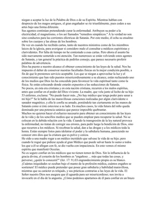 niegan a aceptar la luz de la Palabra de Dios o de su Espíritu. Mientras hablan con
desprecio de los magos antiguos, el gran engañador se ríe triunfalmente, pues ceden a sus
artes bajo una forma diferente.
Sus agentes continúan pretendiendo curar la enfermedad. Atribuyen su poder a la
electricidad, el magnetismo, o los así llamados "remedios simpáticos." A la verdad no son
sino conductos para las corrientes eléctricas de Satanás. Por este medio, él echa su ensalmo
sobre los cuerpos y las almas de los hombres.
De vez en cuando he recibido cartas, tanto de nuestros ministros como de los miembros
laicos de la iglesia, para averiguar si considero malo el consultar a médicos espiritistas y
clarividentes. Por falta de tiempo no he contestado a esas cartas. Pero ahora el asunto ha
sido nuevamente sometido a mi atención. Tan numerosos se están volviendo estos agentes
de Satanás, y tan general la práctica de pedirles consejo, que parece necesario proferir
palabras de advertencia.
Dios ha puesto a nuestro alcance el obtener conocimiento de las leyes de la salud. Nos ha
impuesto el deber de conservar nuestras facultades físicas en la mejor condición posible, a
fin de que le prestemos servicio aceptable. Los que se niegan a aprovechar la luz y el
conocimiento que han sido puestos misericordiosamente a su alcance, están rechazando uno
de los medios que Dios les ha concedido para favorecer la vida espiritual tanto como la
física. Se están colocando donde estarán expuestos a las seducciones de Satanás.
No pocos, en esta era cristiana y en esta nación cristiana, recurren a los malos espíritus,
antes que confiar en el poder del Dios viviente. La madre, que vela junto al lecho de su hijo
53 enfermo, exclama: "No puedo hacer más. ¿No hay médico que tenga poder para sanar a
mi hijo?" Se le habla de las maravillosas curaciones realizadas por algún clarividente o
sanador magnético, y ella le confía su amado, poniéndole tan ciertamente en las manos de
Satanás como si éste estuviese a su lado. En muchos casos, la vida futura del niño queda
dominada por una potencia satánica que parece imposible quebrantar.
Muchos no quieren hacer el esfuerzo necesario para obtener un conocimiento de las leyes
de la vida y de los sencillos medios que se pueden emplear para recuperar la salud. No se
colocan en la debida relación con la vida. Cuando la transgresión de la ley natural provoca
la enfermedad, no tratan de corregir sus errores, para pedir luego la bendición de Dios, sino
que recurren a los médicos. Si recobran la salud, dan a las drogas y a los médicos toda la
honra. Están siempre listos para idolatrar el poder y la sabiduría humana, pareciendo no
conocer otro dios que la criatura que es polvo y ceniza.
He oído a una madre rogar a un médico incrédulo que salvase la vida de su hijo; pero
cuando le rogué que pidiese ayuda al gran Médico que puede salvar hasta lo sumo a todos
los que a él se allegan con fe, se dio vuelta con impaciencia. En esto vemos el mismo
espíritu que manifestó Ocozías.
No es seguro confiar en los médicos que no tienen temor de Dios. Sin la influencia de la
gracia divina, el corazón de los hombres es "engañoso ... más que todas las cosas, y
perverso; ¿quién lo conocerá?" (Jer. 17: 9.) El engrandecimiento propio es su blanco.
¡Cuántas iniquidades se ocultan bajo el manto de la profesión médica, cuántos engaños se
sostienen! El médico puede pretender que posee gran sabiduría y habilidad maravillosa,
mientras que su carácter es relajado, y sus prácticas contrarias a las leyes de la vida. El
Señor nuestro Dios nos asegura que él aguarda para ser misericordioso; nos invita a
invocarle en el día de la angustia. ¿Cómo podemos apartarnos de él para confiar en un brazo
 