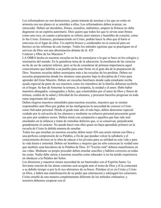 Los reformadores no son destructores, jamás tratarán de arruinar a los que no estén en
armonía con sus planes ni se amolden a ellos. Los reformadores deben avanzar, no
retroceder. Deben ser decididos, firmes, resueltos, indómitos; empero la firmeza no debe
degenerar en un espíritu autoritario. Dios quiere que todos los que le sirvan sean firmes
como una roca, en cuanto a principios se refiere; pero mansos y humildes de corazón, como
lo fue Cristo. Entonces, permaneciendo en Cristo, podrán hacer la obra que él haría si
estuviese en el lugar de ellos. Un espíritu brusco y condenador no es esencial para ser
heroico en las reformas de este tiempo. Todos los métodos egoístas que se practiquen en el
servicio de Dios son una abominación delante de él. 425
Carácter y Obra de los Maestros *
LA OBRA hecha en nuestras escuelas no ha de asemejarse a la que se hace en los colegios y
seminarios del mundo. En la grandiosa tarea de la educación, la enseñanza de las ciencias
no ha de ser de carácter inferior, pero se ha de considerar de primera importancia aquel
conocimiento que habilite a un pueblo para estar firme en el gran día de la preparación de
Dios. Nuestras escuelas deben asemejarse más a las escuelas de los profetas. Deben ser
escuelas preparatorias donde los alumnos sean puestos bajo la disciplina de Cristo para
aprender del Gran Maestro. Deben ser escuelas familiares donde cada estudiante reciba
ayuda especial de parte de sus maestros como los miembros de la familia debieran recibirla
en el hogar. Se han de fomentar la ternura, la simpatía, la unidad y el amor. Debe haber
maestros abnegados, consagrados y fieles, que constreñidos por el amor de Dios y llenos de
ternura, cuiden de la salud y felicidad de los alumnos, y procuren hacerlos progresar en toda
rama importante del saber.
Deben elegirse maestros entendidos para nuestras escuelas, maestros que se sientan
responsables ante Dios por grabar en las inteligencias la necesidad de conocer a Cristo
como Salvador personal. Desde el grado más alto al más bajo, deben demostrar especial
cuidado por la salvación de los alumnos y mediante su esfuerzo personal procurarán guiar
sus pies por senderos rectos. Deben mirar con compasión a aquellos que han sido mal
enseñados en la infancia y tratar de remediar defectos que, si se conservan, perjudicarán
grandemente el carácter. No puede hacer esta obra quien no haya aprendido primero en la
escuela de Cristo la debida manera de enseñar.
Todos los que enseñan en nuestras escuelas deben tener 426 una unión intima con Dios y
una perfecta comprensión de su Palabra, a fin de que puedan volcar la sabiduría y el
conocimiento divinos en la obra de educar a los jóvenes para su utilidad en esta vida y para
la vida futura e inmortal. Deben ser hombres y mujeres que no sólo conozcan la verdad sino
que también sean hacedores de la Palabra de Dios. El "Escrito está" debiera manifestarse en
sus vidas. Mediante su propio proceder deben enseñar sencillez y hábitos correctos en todas
las cosas. Nadie debe unirse a nuestras escuelas como educador si no ha tenido experiencia
en obedecer a la Palabra del Señor.
Los directores y maestros tienen necesidad de ser bautizados con el Espíritu Santo. La
ferviente oración de las almas contritas será acogida ante el trono de Dios y él la contestará
a su debido tiempo si por la fe nos aferramos de su brazo. Piérdase el yo en Cristo y Cristo
en Dios, y habrá una manifestación de su poder que enternecerá y subyugará los corazones.
Cristo enseñó de una manera completamente diferente de los métodos ordinarios; y
nosotros debemos cooperar con él.
 