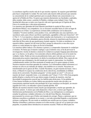 La enseñanza significa mucho más de lo que muchos suponen. Se requiere gran habilidad
para hacer comprender la verdad. Por esta razón cada maestro debe procurar que aumente
su conocimiento de la verdad espiritual; pero no puede obtener este conocimiento si se
aparta de la Palabra de Dios. Si quiere que mejoren diariamente sus facultades y aptitudes,
debe estudiar; debe comer y asimilar la Palabra y trabajar como trabajó Cristo. Cada
facultad del alma que se nutre con el pan de vida será vigorizada por el Espíritu de Dios.
Esta es la comida que a vida eterna permanece.
Los maestros que aprendan del Gran Maestro percibirán la ayuda de Dios como la
percibieron Daniel y sus compañeros. Les es necesario ascender hacia el cielo en lugar de
permanecer en el llano. La experiencia cristiana debe combinarse con la educación
verdadera."Vosotros también, como piedras vivas, sed edificados una casa espiritual, y un
sacerdocio santo, para ofrecer sacrificios espirituales, agradables a Dios por Jesucristo". 427
(1 Ped. 2: 5.) Los maestros y alumnos deben estudiar esta ilustración y ver si pertenecen a la
clase que, en virtud de la abundante gracia ofrecida, alcanza la experiencia que ha de tener
todo hijo de Dios antes de que pueda pasar al grado superior. En toda su enseñanza, los
maestros deben, impartir luz del trono de Dios, porque la educación es una obra cuyos
efectos se verán durante los siglos sin fin de la eternidad.
Los maestros deben inducir a los alumnos a pensar y a comprender claramente la verdad por
sí mismos. No basta que el maestro explique o que el alumno crea; se ha de provocar la
investigación e incitar al alumno a enunciar la verdad en su propio lenguaje para demostrar
que ve su fuerza y se la aplica. Con esmerado esfuerzo deben grabarse así en la mente las
verdades vitales. Podrá ser éste un procedimiento lento; pero vale más que recorrer con
demasiada prisa asuntos importantes sin darles la consideración debida. Dios espera de sus
instituciones que sobrepujen a las del mundo por cuanto le representan. Los hombres
verdaderamente unidos con Dios mostrarán al mundo que él es quien maneja el timón.
Nuestros maestros necesitan aprender de continuo. Los reformadores deben reformarse a sí
mismos no sólo en sus métodos de trabajo, sino también en su corazón. Necesitan ser
transformados por la gracia de Dios. Cuando Nicodemo, un gran maestro de Israel, vino a
Jesús, el Maestro le expuso las condiciones de la vida divina, enseñándole el alfabeto
mismo de la conversión. Nicodemo preguntó: "¿Cómo puede ser esto?" "¿Tú eres un
maestro de Israel -respondió Jesús- y no entiendes esto?"(Juan 3: 9,10; V.M.) Esta pregunta
podría dirigirse a muchos de los que ahora ocupan el puesto de maestros, mas han
descuidado la preparación esencial que los habilite para dicha tarea. Si las palabras de
Cristo fueran recibidas en el alma, habría una percepción mucho más elevada y un
conocimiento espiritual mucho más profundo de lo que constituye un discípulo, un sincero
seguidor de Cristo y un educador a quien él pueda aprobar. 428
Muchos de nuestros maestros tienen mucho que desaprender y mucho que aprender, de
diferente carácter. A menos que estén dispuestos a hacer esto, a menos que lleguen a
familiarizarse perfectamente con la Palabra de Dios y sus inteligencias se contraigan a
estudiar las gloriosas verdades referentes a la vida del Gran Maestro, fomentarán
precisamente los errores que el Señor está tratando de corregir. Planes y opiniones que no
debieran concebirse se grabarán en su mente; y con toda sinceridad llegarán a conclusiones
erróneas y peligrosas. De este modo se sembrará una semilla que no es grano verdadero.
Muchas costumbres y prácticas comunes en la obra escolar y que tal vez se tienen por cosas
pequeñas, no pueden ahora introducirse en nuestras escuelas. Podrá ser difícil para los
 