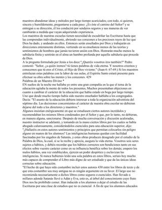 maestros abandonar ideas y métodos por largo tiempo acariciados; con todo, si quieren,
sincera y humildemente, preguntarse a cada paso: ¿Es éste el camino del Señor? y se
entregan a su dirección, él los conducirá por senderos seguros y sus maneras de ver
cambiarán a medida que vayan adquiriendo experiencia.
Los maestros de nuestras escuelas tienen necesidad de escudriñar las Escrituras hasta que
las comprendan individualmente, abriendo sus corazones a los preciosos rayos de luz que
Dios ha dado, y andando en ellos. Entonces serán enseñados por Dios y trabajarán en
direcciones enteramente distintas, vertiendo en su enseñanza menos de las teorías y
sentimientos de hombres que jamás tuvieron unión con Dios. Honrarán mucho menos la
sabiduría finita y sentirán en el alma un hambre profunda por aquella sabiduría que procede
de Dios.
A la pregunta formulada por Jesús a los doce:"¿Queréis vosotros iros también?" Pedro
contestó: "Señor, ¿a quién iremos? tú tienes palabras de vida eterna. Y nosotros creemos y
conocemos que tú eres el Cristo, el Hijo de Dios viviente." (Juan 6: 67-69.) Si los maestros
entrelazan estas palabras con la labor de sus aulas, el Espíritu Santo estará presente para
efectuar su obra sobre las mentes y los corazones. 429
Palabras de un Maestro Divino *
EN sueños de la noche me hallaba yo entre una gran compañía en la que el tema de la
educación agitaba la mente de todos los presentes, Muchos presentaban objeciones en
cuanto a cambiar el carácter de la educación que había estado en boga por largo tiempo.
Uno que desde mucho tiempo había sido nuestro enseñador hablaba a los congregados.
Decía: "El asunto de la educación debiera interesar a toda la organización adventista del
séptimo día. Las decisiones concernientes al carácter de nuestra obra escolar no debieran
dejarse del todo a los directores y maestros."
Algunos insistían enérgicamente en que se estudiasen ciertos autores incrédulos y
recomendaban los mismos libros condenados por el Señor y que, por lo tanto, no debieran,
en manera alguna, sancionarse. Después de mucha conversación y discusión acaloradas,
nuestro instructor se adelantó, y tomando en la mano ciertos libros por los cuales se había
abogado calurosamente, considerándolos esenciales para una educación superior, dijo:
"¿Hallaréis en estos autores sentimientos y principios que permitan colocarlos sin peligro
alguno en manos de los alumnos? Las inteligencias humanas quedan con facilidad
fascinadas por los engaños de Satanás, y estas obras producen desagrado por el estudio de la
Palabra de Dios, la cual, si se la recibe y aprecia, asegura la vida eterna. Vosotros sois seres
sujetos a hábitos, y debéis recordar que los hábitos correctos son bendiciones tanto en sus
efectos sobre vuestro carácter como en su influencia benéfica sobre los demás; empero los
malos hábitos, una vez establecidos, ejercen un poder despótico y esclavizan las
inteligencias. Si nunca hubierais leído una sola palabra en estos libros, seríais hoy mucho
más capaces de comprender el Libro más digno de ser estudiado y que da las únicas ideas
correctas sobre educación.
"El hecho de que haya sido costumbre incluir estos autores 430 entre los libros de texto y de
que esta costumbre sea muy antigua no es ningún argumento en su favor. El largo uso no
recomienda necesariamente a dichos libros como seguros o esenciales. Han llevado a
millares adonde Satanás llevó a Adán y Eva, esto es, al árbol del conocimiento cuyo fruto
Dios nos ha prohibido comer. Han inducido a los alumnos a dejar el estudio de las
Escrituras por una clase de estudios que no es esencial. A fin de que los alumnos educados
 