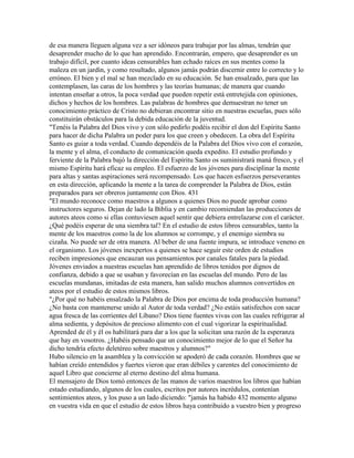 de esa manera lleguen alguna vez a ser idóneos para trabajar por las almas, tendrán que
desaprender mucho de lo que han aprendido. Encontrarán, empero, que desaprender es un
trabajo difícil, por cuanto ideas censurables han echado raíces en sus mentes como la
maleza en un jardín, y como resultado, algunos jamás podrán discernir entre lo correcto y lo
erróneo. El bien y el mal se han mezclado en su educación. Se han ensalzado, para que las
contemplasen, las caras de los hombres y las teorías humanas; de manera que cuando
intentan enseñar a otros, la poca verdad que pueden repetir está entretejida con opiniones,
dichos y hechos de los hombres. Las palabras de hombres que demuestran no tener un
conocimiento práctico de Cristo no debieran encontrar sitio en nuestras escuelas, pues sólo
constituirán obstáculos para la debida educación de la juventud.
"Tenéis la Palabra del Dios vivo y con sólo pedirlo podéis recibir el don del Espíritu Santo
para hacer de dicha Palabra un poder para los que creen y obedecen. La obra del Espíritu
Santo es guiar a toda verdad. Cuando dependéis de la Palabra del Dios vivo con el corazón,
la mente y el alma, el conducto de comunicación queda expedito. El estudio profundo y
ferviente de la Palabra bajó la dirección del Espíritu Santo os suministrará maná fresco, y el
mismo Espíritu hará eficaz su empleo. El esfuerzo de los jóvenes para disciplinar la mente
para altas y santas aspiraciones será recompensado. Los que hacen esfuerzos perseverantes
en esta dirección, aplicando la mente a la tarea de comprender la Palabra de Dios, están
preparados para ser obreros juntamente con Dios. 431
"El mundo reconoce como maestros a algunos a quienes Dios no puede aprobar como
instructores seguros. Dejan de lado la Biblia y en cambio recomiendan las producciones de
autores ateos como si ellas contuviesen aquel sentir que debiera entrelazarse con el carácter.
¿Qué podéis esperar de una siembra tal? En el estudio de estos libros censurables, tanto la
mente de los maestros como la de los alumnos se corrompe, y el enemigo siembra su
cizaña. No puede ser de otra manera. Al beber de una fuente impura, se introduce veneno en
el organismo. Los jóvenes inexpertos a quienes se hace seguir este orden de estudios
reciben impresiones que encauzan sus pensamientos por canales fatales para la piedad.
Jóvenes enviados a nuestras escuelas han aprendido de libros tenidos por dignos de
confianza, debido a que se usaban y favorecían en las escuelas del mundo. Pero de las
escuelas mundanas, imitadas de esta manera, han salido muchos alumnos convertidos en
ateos por el estudio de estos mismos libros.
"¿Por qué no habéis ensalzado la Palabra de Dios por encima de toda producción humana?
¿No basta con mantenerse unido al Autor de toda verdad? ¿No estáis satisfechos con sacar
agua fresca de las corrientes del Líbano? Dios tiene fuentes vivas con las cuales refrigerar al
alma sedienta, y depósitos de precioso alimento con el cual vigorizar la espiritualidad.
Aprended de él y él os habilitará para dar a los que la solicitan una razón de la esperanza
que hay en vosotros. ¿Habéis pensado que un conocimiento mejor de lo que el Señor ha
dicho tendría efecto deletéreo sobre maestros y alumnos?"
Hubo silencio en la asamblea y la convicción se apoderó de cada corazón. Hombres que se
habían creído entendidos y fuertes vieron que eran débiles y carentes del conocimiento de
aquel Libro que concierne al eterno destino del alma humana.
El mensajero de Dios tomó entonces de las manos de varios maestros los libros que habían
estado estudiando, algunos de los cuales, escritos por autores incrédulos, contenían
sentimientos ateos, y los puso a un lado diciendo: "jamás ha habido 432 momento alguno
en vuestra vida en que el estudio de estos libros haya contribuido a vuestro bien y progreso
 