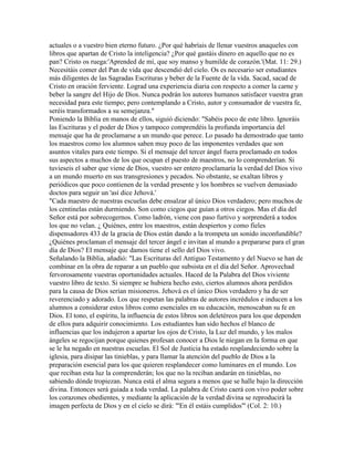 actuales o a vuestro bien eterno futuro. ¿Por qué habríais de llenar vuestros anaqueles con
libros que apartan de Cristo la inteligencia? ¿Por qué gastáis dinero en aquello que no es
pan? Cristo os ruega:'Aprended de mí, que soy manso y humilde de corazón.'(Mat. 11: 29.)
Necesitáis comer del Pan de vida que descendió del cielo. Os es necesario ser estudiantes
más diligentes de las Sagradas Escrituras y beber de la Fuente de la vida. Sacad, sacad de
Cristo en oración ferviente. Lograd una experiencia diaria con respecto a comer la carne y
beber la sangre del Hijo de Dios. Nunca podrán los autores humanos satisfacer vuestra gran
necesidad para este tiempo; pero contemplando a Cristo, autor y consumador de vuestra fe,
seréis transformados a su semejanza."
Poniendo la Biblia en manos de ellos, siguió diciendo: "Sabéis poco de este libro. Ignoráis
las Escrituras y el poder de Dios y tampoco comprendéis la profunda importancia del
mensaje que ha de proclamarse a un mundo que perece. Lo pasado ha demostrado que tanto
los maestros como los alumnos saben muy poco de las imponentes verdades que son
asuntos vitales para este tiempo. Si el mensaje del tercer ángel fuera proclamado en todos
sus aspectos a muchos de los que ocupan el puesto de maestros, no lo comprenderían. Si
tuvieseis el saber que viene de Dios, vuestro ser entero proclamaría la verdad del Dios vivo
a un mundo muerto en sus transgresiones y pecados. No obstante, se exaltan libros y
periódicos que poco contienen de la verdad presente y los hombres se vuelven demasiado
doctos para seguir un 'así dice Jehová.'
"Cada maestro de nuestras escuelas debe ensalzar al único Dios verdadero; pero muchos de
los centinelas están durmiendo. Son como ciegos que guían a otros ciegos. Mas el día del
Señor está por sobrecogernos. Como ladrón, viene con paso furtivo y sorprenderá a todos
los que no velan. ¿ Quiénes, entre los maestros, están despiertos y como fieles
dispensadores 433 de la gracia de Dios están dando a la trompeta un sonido inconfundible?
¿Quiénes proclaman el mensaje del tercer ángel e invitan al mundo a prepararse para el gran
día de Dios? El mensaje que damos tiene el sello del Dios vivo.
Señalando la Biblia, añadió: "Las Escrituras del Antiguo Testamento y del Nuevo se han de
combinar en la obra de reparar a un pueblo que subsista en el día del Señor. Aprovechad
fervorosamente vuestras oportunidades actuales. Haced de la Palabra del Dios viviente
vuestro libro de texto. Si siempre se hubiera hecho esto, ciertos alumnos ahora perdidos
para la causa de Dios serían misioneros. Jehová es el único Dios verdadero y ha de ser
reverenciado y adorado. Los que respetan las palabras de autores incrédulos e inducen a los
alumnos a considerar estos libros como esenciales en su educación, menoscaban su fe en
Dios. El tono, el espíritu, la influencia de estos libros son deletéreos para los que dependen
de ellos para adquirir conocimiento. Los estudiantes han sido hechos el blanco de
influencias que los indujeron a apartar los ojos de Cristo, la Luz del mundo, y los malos
ángeles se regocijan porque quienes profesan conocer a Dios le niegan en la forma en que
se le ha negado en nuestras escuelas. El Sol de Justicia ha estado resplandeciendo sobre la
iglesia, para disipar las tinieblas, y para llamar la atención del pueblo de Dios a la
preparación esencial para los que quieren resplandecer como luminares en el mundo. Los
que reciban esta luz la comprenderán; los que no la reciban andarán en tinieblas, no
sabiendo dónde tropiezan. Nunca está el alma segura a menos que se halle bajo la dirección
divina. Entonces será guiada a toda verdad. La palabra de Cristo caerá con vivo poder sobre
los corazones obedientes, y mediante la aplicación de la verdad divina se reproducirá la
imagen perfecta de Dios y en el cielo se dirá: "'En él estáis cumplidos"' (Col. 2: 10.)
 