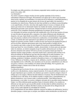 En ningún caso debe permitirse a los alumnos emprender tantos estudios que no puedan
asistir a los cultos. 434
Los Internados *
AL asistir a nuestros colegios muchos jóvenes quedan separados de las tiernas y
refrenadoras influencias del hogar. Precisamente en la época de la vida en que necesitan
observación vigilante son arrebatados a la restricción de la influencia y autoridad paternas y
puestos en la compañía de un gran número de jóvenes de igual edad y de caracteres y
costumbres de vida diversos. Muchos de éstos han recibido en su infancia escasa disciplina
y son superficiales y frívolos; otros han sido regidos hasta el exceso y al alejarse de las
manos que tenían tal vez demasiado tirantes las riendas del mando, creyeron que tenían
libertad para proceder como quisieran. Desprecian hasta el mismo pensamiento de la
restricción. Esas compañías aumentan grandemente los peligros de los jóvenes.
Los internados de nuestras escuelas han sido establecidos con el fin de que nuestros jóvenes
no sean llevados de aquí para allá y expuestos a las malas influencias que abundan por
doquiera, sino que, hasta donde sea posible, se les ofrezca la atmósfera de un hogar para
que sean puestos a cubierto de las tentaciones conducentes a la inmoralidad y sean guiados
a Jesús. La familia del cielo representa lo que debiera ser la familia de la tierra, y los
hogares de nuestras escuelas, donde se reúnen jóvenes que buscan una preparación para el
servicio de Dios, debieran aproximarse tanto como fuera posible al modelo divino.
Los maestros que están a cargo de estos hogares llevan graves responsabilidades, pues
tienen que hacer las veces de padres y madres, demostrando, lo mismo para uno que para
todos los alumnos, un interés semejante al que los padres demuestran por sus hijos. Los
diversos elementos del carácter 435 de los jóvenes con quienes tienen que tratar les
imponen muchas cargas pesadas y necesitan mucho tacto y paciencia para inclinar en la
dirección debida las inteligencias que han sido desviadas por la mala enseñanza. Los
maestros necesitan gran capacidad directiva; deben ser fieles a los principios, y sin
embargo, prudentes y benignos, uniendo la disciplina al amor y a la simpatía propia de
Cristo. Debieran ser hombres y mujeres de fe, sabiduría y oración. No debieran manifestar
una dignidad severa e inflexible, sino mezclarse con los jóvenes e identificarse con ellos en
sus gozos y tristezas, como también en la diaria rutina del trabajo. Por lo general, una
obediencia alegre y amante será el fruto de tal esfuerzo.
Deberes domésticos
La educación que los jóvenes de uno y otro sexo que asisten a nuestros colegios debieran
recibir en la vida doméstica, merece especial atención. En la tarea de edificar el carácter, es
de gran importancia que se enseñe a los alumnos que asisten a nuestros colegios a hacer el
trabajo que se les asigna y librarse de toda tendencia a la pereza. Han de familiarizarse con
los deberes de la vida diaria. Se les debiera enseñar a cumplir bien y esmeradamente sus
deberes domésticos, con el menor ruido y confusión posible. Todo debiera hacerse
decentemente y con orden. La cocina y cualquier otra parte de la casa debe tenerse barrida y
limpia. Los libros debieran poder guardarse hasta el momento debido y los estudios no
debieran ser más que los que sea posible atender sin descuidar los deberes domésticos. El
estudio de los libros no debiera absorber la mente con descuido de las obligaciones del
hogar, de las cuales depende la comodidad de la familia.
En el cumplimiento de estos deberes debieran vencerse los hábitos de indiferencia, incuria y
desorden; porque, a menos que se corrijan, esos hábitos serán introducidos en toda fase de
 