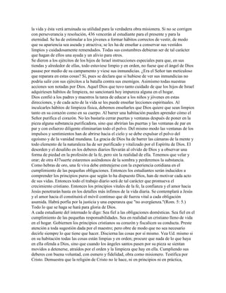 la vida y ésta verá arruinada su utilidad para la verdadera obra misionera. Si no se corrigen
con perseverancia y resolución, 436 vencerán al estudiante para el presente y para la
eternidad. Se ha de estimular a los jóvenes a formar hábitos correctos de vestir, de modo
que su apariencia sea aseada y atractiva; se les ha de enseñar a conservar sus vestidos
limpios y cuidadosamente remendados. Todas sus costumbres debieran ser de tal carácter
que hagan de ellos una ayuda y un alivio para otros.
Se dieron a los ejércitos de los hijos de Israel instrucciones especiales para que, en sus
tiendas y alrededor de ellas, todo estuviese limpio y en orden, no fuese que el ángel de Dios
pasase por medio de su campamento y viese sus inmundicias. ¿Era el Señor tan meticuloso
que reparara en estas cosas? Sí, pues se declara que si hubiese de ver sus inmundicias no
podría salir con sus ejércitos a la batalla contra sus enemigos. Asimismo todas nuestras
acciones son notadas por Dios. Aquel Dios que tuvo tanto cuidado de que los hijos de Israel
adquiriesen hábitos de limpieza, no sancionará hoy impureza alguna en el hogar.
Dios confió a los padres y maestros la tarea de educar a los niños y jóvenes en estas
direcciones, y de cada acto de la vida se les puede enseñar lecciones espirituales. Al
inculcarles hábitos de limpieza física, debemos enseñarles que Dios quiere que sean limpios
tanto en su corazón como en su cuerpo. Al barrer una habitación pueden aprender cómo el
Señor purifica el corazón. No les bastaría cerrar puertas y ventanas después de poner en la
pieza alguna substancia purificadora, sino que abrirían las puertas y las ventanas de par en
par y con esfuerzo diligente eliminarían todo el polvo. Del mismo modo las ventanas de los
impulsos y sentimientos han de abrirse hacia el cielo y se debe expulsar el polvo del
egoísmo y de la vanidad mundana. La gracia de Dios ha de barrer las cámaras de la mente y
todo elemento de la naturaleza ha de ser purificado y vitalizado por el Espíritu de Dios. El
desorden y el desaliño en los deberes diarios llevarán al olvido de Dios y a observar una
forma de piedad en la profesión de la fe, pero sin la realidad de ella. Tenemos que velar y
orar; de otra 437suerte estaremos asiéndonos de la sombra y perderemos la substancia.
Como hebras de oro, una fe viva debe entretejerse con la experiencia cotidiana en el
cumplimiento de las pequeñas obligaciones. Entonces los estudiantes serán inducidos a
comprender los principios puros que según lo ha dispuesto Dios, han de motivar cada acto
de sus vidas. Entonces todo el trabajo diario será de tal carácter que promueva el
crecimiento cristiano. Entonces los principios vitales de la fe, la confianza y el amor hacia
Jesús penetrarán hasta en los detalles más ínfimos de la vida diaria. Se contemplará a Jesús
y el amor hacia él constituirá el móvil continuo que dé fuerza vital a cada obligación
asumida. Habrá porfía por la justicia y una esperanza que "no avergüenza."(Rom. 5: 5.)
Todo lo que se haga se hará para gloria de Dios.
A cada estudiante del internado le digo: Sea fiel a las obligaciones domésticas. Sea fiel en el
cumplimiento de las pequeñas responsabilidades. Sea en realidad un cristiano lleno de vida
en el hogar. Gobiernen los principios cristianos su corazón y fiscalicen su conducta. Preste
atención a toda sugestión dada por el maestro; pero obre de modo que no sea necesario
decirle siempre lo que tiene que hacer. Discierna las cosas por sí mismo. Vea Ud. mismo si
en su habitación todas las cosas están limpias y en orden; procure que nada de lo que haya
en ella ofenda a Dios, sino que cuando los ángeles santos pasen por su pieza se sientan
movidos a detenerse, atraídos por el orden y la limpieza que hay en ella. Cumpliendo sus
deberes con buena voluntad, con esmero y fidelidad, obra como misionero. Testifica por
Cristo. Demuestra que la religión de Cristo no le hace, ni en principios ni en práctica,
 