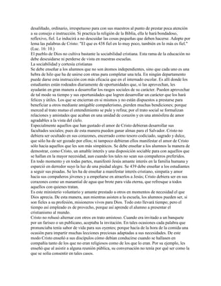 desaliñado, ordinario, irrespetuoso para con sus maestros al punto de prestar poca atención
a su consejo e instrucción. Si practica la religión de la Biblia, ella le hará bondadoso,
reflexivo, fiel. Le inducirá a no descuidar las cosas pequeñas que deben hacerse. Adopte por
lema las palabras de Cristo: "El que es 438 fiel en lo muy poco, también en lo más es fiel."
(Luc. 16: 10.)
El pueblo de Dios no cultiva bastante la sociabilidad cristiana. Esta rama de la educación no
debe descuidarse ni perderse de vista en nuestras escuelas.
La sociabilidad y cortesía cristianas
Se debe enseñar a los alumnos que no son átomos independientes, sino que cada uno es una
hebra de hilo que ha de unirse con otras para completar una tela. En ningún departamento
puede darse esta instrucción con más eficacia que en el internado escolar. Es allí donde los
estudiantes están rodeados diariamente de oportunidades que, si las aprovechan, les
ayudarán en gran manera a desarrollar los rasgos sociales de su carácter. Pueden aprovechar
de tal modo su tiempo y sus oportunidades que logren desarrollar un carácter que los hará
felices y útiles. Los que se encierran en si mismos y no están dispuestos a prestarse para
beneficiar a otros mediante amigable compañerismo, pierden muchas bendiciones; porque
merced al trato mutuo el entendimiento se pule y refina; por el trato social se formalizan
relaciones y amistades que acaban en una unidad de corazón y en una atmósfera de amor
agradables a la vista del cielo.
Especialmente aquellos que han gustado el amor de Cristo debieran desarrollar sus
facultades sociales; pues de esta manera pueden ganar almas para el Salvador. Cristo no
debiera ser ocultado en sus corazones, encerrado como tesoro codiciado, sagrado y dulce,
que sólo ha de ser gozado por ellos; ni tampoco debieran ellos manifestar el amor de Cristo
sólo hacia aquellos que les son más simpáticos. Se debe enseñar a los alumnos la manera de
demostrar, como Cristo, un amable interés y una disposición sociable para con aquellos que
se hallan en la mayor necesidad, aun cuando los tales no sean sus compañeros preferidos.
En todo momento y en todas partes, manifestó Jesús amante interés en la familia humana y
esparció en derredor suyo la luz de una piedad alegre. Se 439 debe enseñar a los estudiantes
a seguir sus pisadas. Se les ha de enseñar a manifestar interés cristiano, simpatía y amor
hacia sus compañeros jóvenes y a empeñarse en atraerlos a Jesús; Cristo debiera ser en sus
corazones como un manantial de agua que brote para vida eterna, que refresque a todos
aquellos con quienes tratan.
Es este ministerio voluntario y amante prestado a otros en momentos de necesidad el que
Dios aprecia. De esta manera, aun mientras asisten a la escuela, los alumnos pueden ser, si
son fieles a su profesión, misioneros vivos para Dios. Todo esto llevará tiempo; pero el
tiempo así empleado es de provecho, porque así aprende el alumno a presentar el
cristianismo al mundo.
Cristo no rehusó alternar con otros en trato amistoso. Cuando era invitado a un banquete
por un fariseo o un publicano, aceptaba la invitación. En tales ocasiones cada palabra que
pronunciaba tenía sabor de vida para sus oyentes; porque hacía de la hora de la comida una
ocasión para impartir muchas lecciones preciosas adaptadas a sus necesidades. De este
modo Cristo enseñó a sus discípulos cómo debían conducirse cuando se hallasen en
compañía tanto de los que no eran religiosos como de los que lo eran. Por su ejemplo, les
enseñó que al asistir a alguna reunión pública, su conversación no tenía por qué ser como la
que se solía consentir en tales casos.
 