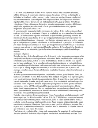 Si el Señor Jesús habita en el alma de los alumnos cuando éstos se sientan a la mesa,
saldrán del tesoro de su corazón palabras puras y elevadoras; si Cristo no habita allí, se
hallará en la frivolidad, en las chanzas y en los chistes una satisfacción que estorbará el
crecimiento espiritual y causará pesar a los ángeles de Dios. La lengua es un miembro
ingobernable; pero no debiera ser así. Se la debe convertir, pues el talento del habla es
valiosísimo. Cristo está siempre dispuesto a impartir sus riquezas y nosotros debiéramos
adquirir las joyas que proceden de él, a fin de que cuando hablemos esas joyas se
desprendan de nuestros labios. 440
El temperamento, las peculiaridades personales, los hábitos de los cuales se desarrolla el
carácter, todo lo que se practica en el hogar, se revelará de por sí en todas las relaciones de
la vida. Las inclinaciones seguidas culminarán en pensamientos, palabras y acciones del
mismo carácter. Si cada alumno de los que componen la familia escolar se esforzara por
reprimir toda palabra adusta y descortés y por hablar a todos con respeto; si tuviera presente
que se está preparando para ser miembro de la familia celestial; si protegiera su influencia
por medio de sagrados centinelas de modo que no apartase a nadie de Cristo; si se esforzara
para que cada acto de su vida hiciese públicas las alabanzas de Aquel que lo ha llamado de
las tinieblas a su luz admirable, ¡qué influencia reformadora provendría de cada hogar
escolar!
Ejercicios religiosos
De todas las fases de la educación que se ha de impartir en los hogares de nuestras escuelas,
los ejercicios religiosos constituyen la más importante. Debe considerárselos con la mayor
solemnidad y reverencia, si bien se les ha de añadir hasta donde sea posible todo aquello
que los haga agradables. No se los debe prolongar al extremo de que se vuelvan tediosos,
por cuanto la impresión hecha así en la mente de los jóvenes les haría asociar la religión con
todo lo que es árido y desprovisto de interés; e induciría a decidirse por el partido del
enemigo a muchos que, si fuesen debidamente enseñados, llegarían a beneficiar al mundo y
a la iglesia.
A menos que sean sabiamente dispuestos y vitalizados, además, por el Espíritu Santo, las
reuniones del sábado, el culto de la mañana y de la tarde en el hogar y en la capilla llegarán
a ser los ejercicios más formalistas, desagradables, faltos de atracción, y, para los jóvenes,
los más incómodos de todos los ejercicios escolares. Las reuniones de testimonios y todos
los demás cultos religiosos debieran proyectarse y dirigirse de tal modo que no sólo sean
provechosos sino a tal 441 punto agradables que sean positivamente atrayentes. El orar
juntos ligará los corazones con Dios por medio de lazos que perdurarán; el confesar a Cristo
franca y valientemente, mostrando en nuestro carácter su mansedumbre, humildad y amor,
encantará a otros con la belleza de la santidad.
En todas estas ocasiones debiera ensalzarse a Cristo "como el más señalado entre diez mil,"
como Aquel que "es del todo amable." (Cant. 5:10, 16; V.M.) Debiera presentársela como
la Fuente de todo verdadero placer y satisfacción, como el Dador de toda dádiva buena y
perfecta, como el Autor de toda bendición, como Aquel en quien están concentradas todas
nuestras esperanzas de vida eterna. Aparezcan en todo ejercicio religioso el amor de Dios y
el gozo de la experiencia cristiana en su verdadera belleza. Preséntese al Salvador como el
que restaura de todo efecto del pecado.
Para lograr este resultado debe evitarse toda mezquindad. Se necesitará devoción sincera,
ferviente y cordial. Será esencial que haya en los maestros piedad ardiente y activa. Pero
 