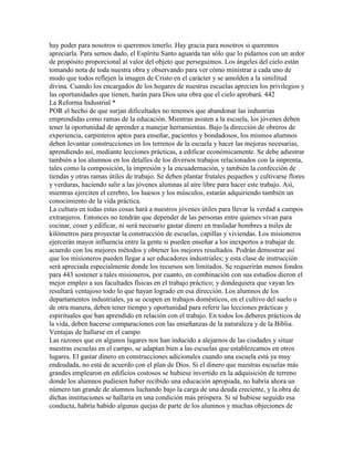 hay poder para nosotros si queremos tenerlo. Hay gracia para nosotros si queremos
apreciarla. Para sernos dado, el Espíritu Santo aguarda tan sólo que lo pidamos con un ardor
de propósito proporcional al valor del objeto que perseguimos. Los ángeles del cielo están
tomando nota de toda nuestra obra y observando para ver cómo ministrar a cada uno de
modo que todos reflejen la imagen de Cristo en el carácter y se amolden a la similitud
divina. Cuando los encargados de los hogares de nuestras escuelas aprecien los privilegios y
las oportunidades que tienen, harán para Dios una obra que el cielo aprobará. 442
La Reforma Industrial *
POR el hecho de que surjan dificultades no tenemos que abandonar las industrias
emprendidas como ramas de la educación. Mientras asisten a la escuela, los jóvenes deben
tener la oportunidad de aprender a manejar herramientas. Bajo la dirección de obreros de
experiencia, carpinteros aptos para enseñar, pacientes y bondadosos, los mismos alumnos
deben levantar construcciones en los terrenos de la escuela y hacer las mejoras necesarias,
aprendiendo así, mediante lecciones prácticas, a edificar económicamente. Se debe adiestrar
también a los alumnos en los detalles de los diversos trabajos relacionados con la imprenta,
tales como la composición, la impresión y la encuadernación, y también la confección de
tiendas y otras ramas útiles de trabajo. Se deben plantar frutales pequeños y cultivarse flores
y verduras, haciendo salir a las jóvenes alumnas al aire libre para hacer este trabajo. Así,
mientras ejerciten el cerebro, los huesos y los músculos, estarán adquiriendo también un
conocimiento de la vida práctica.
La cultura en todas estas cosas hará a nuestros jóvenes útiles para llevar la verdad a campos
extranjeros. Entonces no tendrán que depender de las personas entre quienes vivan para
cocinar, coser y edificar, ni será necesario gastar dinero en trasladar hombres a miles de
kilómetros para proyectar la construcción de escuelas, capillas y viviendas. Los misioneros
ejercerán mayor influencia entre la gente si pueden enseñar a los inexpertos a trabajar de
acuerdo con los mejores métodos y obtener los mejores resultados. Podrán demostrar así
que los misioneros pueden llegar a ser educadores industriales; y esta clase de instrucción
será apreciada especialmente donde los recursos son limitados. Se requerirán menos fondos
para 443 sostener a tales misioneros, por cuanto, en combinación con sus estudios dieron el
mejor empleo a sus facultades físicas en el trabajo práctico; y dondequiera que vayan les
resultará ventajoso todo lo que hayan logrado en esa dirección. Los alumnos de los
departamentos industriales, ya se ocupen en trabajos domésticos, en el cultivo del suelo o
de otra manera, deben tener tiempo y oportunidad para referir las lecciones prácticas y
espirituales que han aprendido en relación con el trabajo. En todos los deberes prácticos de
la vida, deben hacerse comparaciones con las enseñanzas de la naturaleza y de la Biblia.
Ventajas de hallarse en el campo
Las razones que en algunos lugares nos han inducido a alejarnos de las ciudades y situar
nuestras escuelas en el campo, se adaptan bien a las escuelas que establezcamos en otros
lugares. El gastar dinero en construcciones adicionales cuando una escuela está ya muy
endeudada, no está de acuerdo con el plan de Dios. Si el dinero que nuestras escuelas más
grandes emplearon en edificios costosos se hubiese invertido en la adquisición de terreno
donde los alumnos pudiesen haber recibido una educación apropiada, no habría ahora un
número tan grande de alumnos luchando bajo la carga de una deuda creciente, y la obra de
dichas instituciones se hallaría en una condición más próspera. Si sé hubiese seguido esa
conducta, habría habido algunas quejas de parte de los alumnos y muchas objeciones de
 