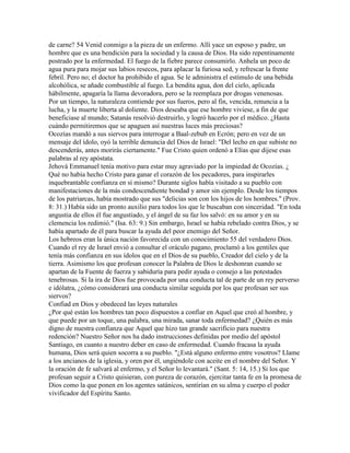 de carne? 54 Venid conmigo a la pieza de un enfermo. Allí yace un esposo y padre, un
hombre que es una bendición para la sociedad y la causa de Dios. Ha sido repentinamente
postrado por la enfermedad. El fuego de la fiebre parece consumirlo. Anhela un poco de
agua pura para mojar sus labios resecos, para aplacar la furiosa sed, y refrescar la frente
febril. Pero no; el doctor ha prohibido el agua. Se le administra el estímulo de una bebida
alcohólica, se añade combustible al fuego. La bendita agua, don del cielo, aplicada
hábilmente, apagaría la llama devoradora, pero se la reemplaza por drogas venenosas.
Por un tiempo, la naturaleza contiende por sus fueros, pero al fin, vencida, renuncia a la
lucha, y la muerte liberta al doliente. Dios deseaba que ese hombre viviese, a fin de que
beneficiase al mundo; Satanás resolvió destruirlo, y logró hacerlo por el médico. ¿Hasta
cuándo permitiremos que se apaguen así nuestras luces más preciosas?
Ocozías mandó a sus siervos para interrogar a Baal-zebub en Ecrón; pero en vez de un
mensaje del ídolo, oyó la terrible denuncia del Dios de Israel: "Del lecho en que subiste no
descenderás, antes morirás ciertamente." Fue Cristo quien ordenó a Elías que dijese esas
palabras al rey apóstata.
Jehová Emmanuel tenía motivo para estar muy agraviado por la impiedad de Ocozías. ¿
Qué no había hecho Cristo para ganar el corazón de los pecadores, para inspirarles
inquebrantable confianza en sí mismo? Durante siglos había visitado a su pueblo con
manifestaciones de la más condescendiente bondad y amor sin ejemplo. Desde los tiempos
de los patriarcas, había mostrado que sus "delicias son con los hijos de los hombres." (Prov.
8: 31.) Había sido un pronto auxilio para todos los que le buscaban con sinceridad. "En toda
angustia de ellos él fue angustiado, y el ángel de su faz los salvó: en su amor y en su
clemencia los redimió." (Isa. 63: 9.) Sin embargo, Israel se había rebelado contra Dios, y se
había apartado de él para buscar la ayuda del peor enemigo del Señor.
Los hebreos eran la única nación favorecida con un conocimiento 55 del verdadero Dios.
Cuando el rey de Israel envió a consultar el oráculo pagano, proclamó a los gentiles que
tenía más confianza en sus ídolos que en el Dios de su pueblo, Creador del cielo y de la
tierra. Asimismo los que profesan conocer la Palabra de Dios le deshonran cuando se
apartan de la Fuente de fuerza y sabiduría para pedir ayuda o consejo a las potestades
tenebrosas. Si la ira de Dios fue provocada por una conducta tal de parte de un rey perverso
e idólatra, ¿cómo considerará una conducta similar seguida por los que profesan ser sus
siervos?
Confiad en Dios y obedeced las leyes naturales
¿Por qué están los hombres tan poco dispuestos a confiar en Aquel que creó al hombre, y
que puede por un toque, una palabra, una mirada, sanar toda enfermedad? ¿Quién es más
digno de nuestra confianza que Aquel que hizo tan grande sacrificio para nuestra
redención? Nuestro Señor nos ha dado instrucciones definidas por medio del apóstol
Santiago, en cuanto a nuestro deber en caso de enfermedad. Cuando fracasa la ayuda
humana, Dios será quien socorra a su pueblo. "¿Está alguno enfermo entre vosotros? Llame
a los ancianos de la iglesia, y oren por él, ungiéndole con aceite en el nombre del Señor. Y
la oración de fe salvará al enfermo, y el Señor lo levantará." (Sant. 5: 14, 15.) Si los que
profesan seguir a Cristo quisieran, con pureza de corazón, ejercitar tanta fe en la promesa de
Dios como la que ponen en los agentes satánicos, sentirían en su alma y cuerpo el poder
vivificador del Espíritu Santo.
 