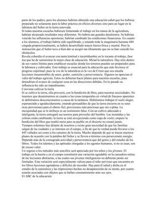 parte de los padres; pero los alumnos habrían obtenido una educación cabal que los hubiese
preparado no solamente para la labor práctica en oficios diversos sino para un lugar en la
labranza del Señor en la tierra renovada.
Si todas nuestras escuelas hubiesen fomentado el trabajo en los ramos de la agricultura,
habrían alcanzado resultados muy diferentes. No habría tan grandes desalientos. Se habrían
vencido las influencias opositoras; habrían cambiado las condiciones financieras. En cuanto
a los alumnos, el trabajo habría sido equilibrado, y estando toda la maquinaria humana 444
cargada proporcionalmente, se habría desarrollado mayor fuerza física y mental. Pero la
instrucción que el Señor tuvo a bien dar se acogió tan tibiamente que no se han vencido los
obstáculos.
Revela cobardía el avanzar con tanta lentitud e incertidumbre en lo tocante al trabajo, fase
ésa que ha de suministrar la mejor clase de educación. Mirad la naturaleza. Hay sitio dentro
de sus vastos límites para establecer escuelas donde los terrenos puedan ser preparados para
la labranza y cultivados. Este trabajo es esencial para la educación que más favorece el
progreso espiritual; pues la voz de la naturaleza es la voz de Cristo que nos enseña
lecciones innumerables de amor, poder, sumisión y perseverancia. Algunos no aprecian el
valor del trabajo agrícola. Estos no debieran hacer planes para nuestras escuelas; pues
detendrían el avance de cualquier cosa en las direcciones debidas. En lo pasado su
influencia ha sido un impedimento.
Conviene cultivar la tierra
Si se cultiva la tierra, ella proveerá, con la bendición de Dios, para nuestras necesidades. No
tenemos que desanimarnos en cuanto a las cosas temporales en virtud de fracasos aparentes
ni debiéramos descorazonarnos a causa de la tardanza. Debiéramos trabajar el suelo alegre,
esperanzada y agradecidamente, estando persuadidos de que la tierra encierra en su seno
ricas provisiones para el obrero fiel, provisiones más preciosas que oro o plata. La
mezquindad que se le atribuye es un testimonio falso. Con un cultivo adecuado e
inteligente, la tierra entregará sus tesoros para provecho del hombre. Las montañas y las
colinas están cambiando; la tierra se está envejeciendo como ropa de vestir; empero la
bendición del Dios que tendió mesa para su pueblo en el desierto no cesará jamás.
Tiempos solemnes hay delante de nosotros y existe gran necesidad de que las familias
salgan de las ciudades y se internen en el campo, a fin de que la verdad pueda llevarse a los
445 vallados así como a los caminos de la tierra. Mucho depende de que se tracen nuestros
planes de acuerdo con la palabra del Señor y se lleven a término con perseverante energía.
Depende más de la consagrada actividad y perseverancia que del genio y del estudio de los
libros. Todos los talentos y las aptitudes otorgadas a los agentes humanos, si no se usan, son
de escaso valor.
Un regreso a los métodos más sencillos será apreciado por los niños y los jóvenes. El
trabajo en la huerta y en el campo constituirá una variación agradable en la cansadora rutina
de las lecciones abstractas, a las cuales sus jóvenes inteligencias no debieran jamás ser
limitadas. Esta variación será especialmente valiosa para el niño nervioso que encuentra en
los libros lecciones agotadoras y difíciles de recordar. Hay para él salud y dicha en el
estudio de la naturaleza y las impresiones hechas no desaparecerán de su mente, por cuanto
estarán asociadas con objetos que se hallan constantemente ante sus ojos.
El ABC de la educación
 