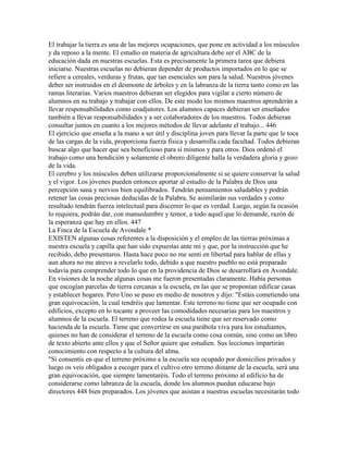 El trabajar la tierra es una de las mejores ocupaciones, que pone en actividad a los músculos
y da reposo a la mente. El estudio en materia de agricultura debe ser el ABC de la
educación dada en nuestras escuelas. Esta es precisamente la primera tarea que debiera
iniciarse. Nuestras escuelas no debieran depender de productos importados en lo que se
refiere a cereales, verduras y frutas, que tan esenciales son para la salud. Nuestros jóvenes
deber ser instruidos en el desmonte de árboles y en la labranza de la tierra tanto como en las
ramas literarias. Varios maestros debieran ser elegidos para vigilar a cierto número de
alumnos en su trabajo y trabajar con ellos. De este modo los mismos maestros aprenderán a
llevar responsabilidades como coadjutores. Los alumnos capaces debieran ser enseñados
también a llevar responsabilidades y a ser colaboradores de los maestros. Todos debieran
consultar juntos en cuanto a los mejores métodos de llevar adelante el trabajo... 446
El ejercicio que enseña a la mano a ser útil y disciplina joven para llevar la parte que le toca
de las cargas de la vida, proporciona fuerza física y desarrolla cada facultad. Todos debieran
buscar algo que hacer que sea beneficioso para sí mismos y para otros. Dios ordenó el
trabajo como una bendición y solamente el obrero diligente halla la verdadera gloria y gozo
de la vida.
El cerebro y los músculos deben utilizarse proporcionalmente si se quiere conservar la salud
y el vigor. Los jóvenes pueden entonces aportar al estudio de la Palabra de Dios una
percepción sana y nervios bien equilibrados. Tendrán pensamientos saludables y podrán
retener las cosas preciosas deducidas de la Palabra. Se asimilarán sus verdades y como
resultado tendrán fuerza intelectual para discernir lo que es verdad. Luego, según la ocasión
lo requiera, podrán dar, con mansedumbre y temor, a todo aquel que lo demande, razón de
la esperanza que hay en ellos. 447
La Finca de la Escuela de Avondale *
EXISTEN algunas cosas referentes a la disposición y el empleo de las tierras próximas a
nuestra escuela y capilla que han sido expuestas ante mí y que, por la instrucción que he
recibido, debo presentaros. Hasta hace poco no me sentí en libertad para hablar de ellas y
aun ahora no me atrevo a revelarlo todo, debido a que nuestro pueblo no está preparado
todavía para comprender todo lo que en la providencia de Dios se desarrollará en Avondale.
En visiones de la noche algunas cosas me fueron presentadas claramente. Había personas
que escogían parcelas de tierra cercanas a la escuela, en las que se proponían edificar casas
y establecer hogares. Pero Uno se puso en medio de nosotros y dijo: "Estáis cometiendo una
gran equivocación, la cual tendréis que lamentar. Este terreno no tiene que ser ocupado con
edificios, excepto en lo tocante a proveer las comodidades necesarias para los maestros y
alumnos de la escuela. El terreno que rodea la escuela tiene que ser reservado como
hacienda de la escuela. Tiene que convertirse en una parábola viva para los estudiantes,
quienes no han de considerar el terreno de la escuela como cosa común, sino como un libro
de texto abierto ante ellos y que el Señor quiere que estudien. Sus lecciones impartirán
conocimiento con respecto a la cultura del alma.
"Si consentís en que el terreno próximo a la escuela sea ocupado por domicilios privados y
luego os veis obligados a escoger para el cultivo otro terreno distante de la escuela, será una
gran equivocación, que siempre lamentaréis. Todo el terreno próximo al edificio ha de
considerarse como labranza de la escuela, donde los alumnos puedan educarse bajo
directores 448 bien preparados. Los jóvenes que asistan a nuestras escuelas necesitarán todo
 