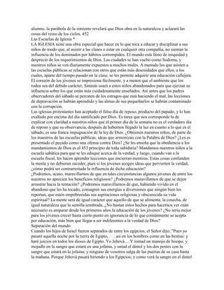 alumno, la parábola de la simiente revelará que Dios obra en la naturaleza y aclarará las
cosas del reino de los cielos. 452
Las Escuelas de Iglesia *
LA IGLESIA tiene una obra especial que hacer en lo que toca a educar y disciplinar a sus
niños de modo que, al asistir a las clases o estar en cualquier otra compañía, no sientan la
influencia de los dominados por hábitos corrompidos. El mundo está lleno de iniquidad y
desprecio de los requerimientos de Dios. Las ciudades se han vuelto como Sodoma, y
nuestros niños se ven diariamente expuestos a muchos males. A menudo los que asisten a
las escuelas públicas se relacionan con otros que están más descuidados que ellos, a los
cuales, aparte del tiempo pasado en la clase, se les permite adquirir una educación callejera.
El corazón de los jóvenes se impresiona fácilmente, y a menos que el ambiente que los
rodea sea del debido carácter, Satanás usará a estos niños abandonados para que ejerzan su
influencia sobre los que están más cuidadosamente enseñados. Así antes que los padres
observadores del sábado se percaten de los estragos que está haciendo el mal, las lecciones
de depravación se habrán aprendido y las almas de sus pequeñuelos se habrán contaminado
con la corrupción.
Las iglesias protestantes han aceptado el falso día de reposo, producto del papado, y lo han
exaltado por encima del día santificado por Dios. Es tarea que nos corresponde la de
explicar con claridad a nuestros niños que el primer día de la semana no es el verdadero día
de reposo y que su observancia, después de habernos llegado la luz en cuanto a lo que es el
sábado, es una franca impugnación de la ley de Dios. ¿Obtienen nuestros niños, de parte de
los maestros de las escuelas públicas, ideas que armonizan con la Palabra de Dios? ¿Les es
presentado el pecado como una ofensa contra Dios? ¿Se les enseña que la obediencia a los
mandamientos de Dios es el 453 principio de toda sabiduría? Mandamos nuestros niños a la
escuela sabática para que se les eduque acerca de la verdad, y luego, cuando van a la
escuela fiscal, les hacen aprender lecciones que encierran mentiras. Estas cosas confunden
la mente y no debieran suceder, pues si los jóvenes acogen ideas que pervierten la verdad,
¿cómo podrá ser contrarrestada la influencia de dicha educación?
¿Podremos, acaso, maravillarnos de que en tales circunstancias algunos jóvenes de entre los
nuestros no aprecien los beneficios religiosos? ¿Podremos maravillamos de que se dejen
arrastrar hacia la tentación? ¿Podremos maravillarnos de que, habiendo vivido en el
abandono que les ha tocado, consagren sus energías a diversiones que ningún bien les
reportan, que estén empobrecidas sus aspiraciones religiosas y obscurecida su vida
espiritual? La mente será de igual carácter que aquello de que se alimenta; la cosecha, de
igual naturaleza que la semilla sembrada. ¿No bastan estos hechos para hacernos ver cuán
necesario es amparar desde los primeros años la educación de los jóvenes? ¿No sería mejor
para los jóvenes crecer hasta cierto punto en ignorancia de lo que comúnmente se acepta
por educación, más bien que llegar a ser indiferentes a la verdad de Dios?
Separación del mundo
Cuando los hijos de Israel fueron separados de entre los egipcios, el Señor dijo: "Pues yo
pasaré aquella noche por la tierra de Egipto, . . . así en los hombres como en las bestias: y
haré juicios en todos los dioses de Egipto. Yo Jehová.... Y tomad un manojo de hisopo, y
mojadle en la sangre que estará en una jofaina, y untad el dintel y los dos postes con la
sangre que estará en la jofaina; y ninguno de vosotros salga de las puertas de su casa hasta
la mañana. Porque Jehová pasará hiriendo a los Egipcios; y como verá la sangre en el dintel
 
