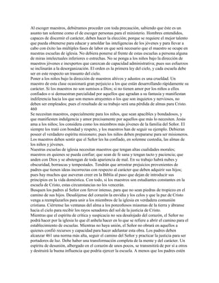 Al escoger maestros, debiéramos proceder con toda precaución, sabiendo que éste es un
asunto tan solemne como el de escoger personas para el ministerio. Hombres entendidos,
capaces de discernir el carácter, deben hacer la elección; porque se requiere el mejor talento
que pueda obtenerse para educar y amoldar las inteligencias de los jóvenes y para llevar a
cabo con éxito las múltiples fases de labor en que será necesario que el maestro se ocupe en
nuestras escuelas de iglesia. No debiera ponerse al frente de estas escuelas a persona alguna
de miras intelectuales inferiores o estrechas. No se ponga a los niños bajo la dirección de
maestros jóvenes e inexpertos que carezcan de capacidad administrativa; pues sus esfuerzos
se inclinarán a la desorganización. El orden es la primera ley del cielo, y cada escuela debe
ser en este respecto un trasunto del cielo.
Poner a los niños bajo la dirección de maestros altivos y adustos es una crueldad. Un
maestro de esta clase ocasionará gran perjuicio a los que están desarrollando rápidamente su
carácter. Si los maestros no son sumisos a Dios; si no tienen amor por los niños a ellos
confiados o si demuestran parcialidad por aquellos que agradan a su fantasía y manifiestan
indiferencia hacia los que son menos atrayentes o los que son inquietos y nerviosos, no
deben ser empleados; pues el resultado de su trabajo será una pérdida de almas para Cristo.
460
Se necesitan maestros, especialmente para los niños, que sean apacibles y bondadosos, y
que manifiesten indulgencia y amor precisamente por aquellos que más lo necesiten. Jesús
ama a los niños; los considera como los miembros más jóvenes de la familia del Señor. El
siempre los trató con bondad y respeto, y los maestros han de seguir su ejemplo. Debieran
poseer el verdadero espíritu misionero; pues los niños deben prepararse para ser misioneros.
Los maestros deben sentir que el Señor les ha confiado, en solemne custodia, las almas de
los niños y jóvenes.
Nuestras escuelas de iglesia necesitan maestros que tengan altas cualidades morales;
maestros en quienes se pueda confiar; que sean de fe sana y tengan tacto y paciencia; que
anden con Dios y se abstengan de toda apariencia de mal. En su trabajo habrá nubes y
obscuridad, borrascas y tempestades. Tendrán que arrostrar prejuicios provenientes de
padres que tienen ideas incorrectas con respecto al carácter que deben adquirir sus hijos;
pues hay muchos que aseveran creer en la Biblia al paso que dejan de introducir sus
principios en la vida doméstica. Con todo, si los maestros son estudiantes constantes en la
escuela de Cristo, estas circunstancias no los vencerán.
Busquen los padres al Señor con fervor intenso, para que no sean piedras de tropiezo en el
camino de sus hijos. Desalójense del corazón la envidia y los celos y que la paz de Cristo
venga a reemplazarlos para unir a los miembros de la iglesia en verdadera comunión
cristiana. Ciérrense las ventanas del alma a los ponzoñosos miasmas de la tierra y ábranse
hacia el cielo para recibir los rayos senadores del sol de la justicia de Cristo.
Mientras que el espíritu de crítica y suspicacia no sea desalojado del corazón, el Señor no
podrá hacer por la iglesia lo que él anhela hacer en lo que se refiere a abrir el camino para el
establecimiento de escuelas. Mientras no haya unión, el Señor no obrará en aquellos a
quienes confió recursos y capacidad para hacer adelantar esta obra. Los padres deben
alcanzar 461 una norma más alta, seguir el camino del Señor y practicar la justicia para ser
portadores de luz. Debe haber una transformación completa de la mente y del carácter. Un
espíritu de desunión, albergado en el corazón de unos pocos, se transmitirá de por sí a otros
y destruirá la buena influencia que podría ejercer la escuela. A menos que los padres estén
 