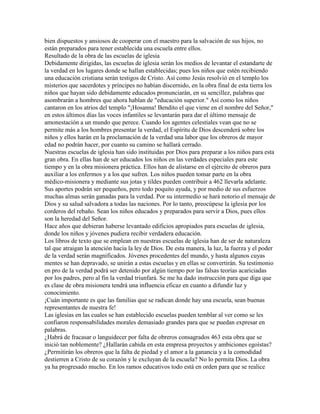 bien dispuestos y ansiosos de cooperar con el maestro para la salvación de sus hijos, no
están preparados para tener establecida una escuela entre ellos.
Resultado de la obra de las escuelas de iglesia
Debidamente dirigidas, las escuelas de iglesia serán los medios de levantar el estandarte de
la verdad en los lugares donde se hallan establecidas; pues los niños que estén recibiendo
una educación cristiana serán testigos de Cristo. Así como Jesús resolvió en el templo los
misterios que sacerdotes y príncipes no habían discernido, en la obra final de esta tierra los
niños que hayan sido debidamente educados pronunciarán, en su sencillez, palabras que
asombrarán a hombres que ahora hablan de "educación superior." Así como los niños
cantaron en los atrios del templo "¡Hosanna! Bendito el que viene en el nombre del Señor,"
en estos últimos días las voces infantiles se levantarán para dar el último mensaje de
amonestación a un mundo que perece. Cuando los agentes celestiales vean que no se
permite más a los hombres presentar la verdad, el Espíritu de Dios descenderá sobre los
niños y ellos harán en la proclamación de la verdad una labor que los obreros de mayor
edad no podrán hacer, por cuanto su camino se hallará cerrado.
Nuestras escuelas de iglesia han sido instituidas por Dios para preparar a los niños para esta
gran obra. En ellas han de ser educados los niños en las verdades especiales para este
tiempo y en la obra misionera práctica. Ellos han de alistarse en el ejército de obreros para
auxiliar a los enfermos y a los que sufren. Los niños pueden tomar parte en la obra
médico-misionera y mediante sus jotas y tildes pueden contribuir a 462 llevarla adelante.
Sus aportes podrán ser pequeños, pero todo poquito ayuda, y por medio de sus esfuerzos
muchas almas serán ganadas para la verdad. Por su intermedio se hará notorio el mensaje de
Dios y su salud salvadora a todas las naciones. Por lo tanto, preocúpese la iglesia por los
corderos del rebaño. Sean los niños educados y preparados para servir a Dios, pues ellos
son la heredad del Señor.
Hace años que debieran haberse levantado edificios apropiados para escuelas de iglesia,
donde los niños y jóvenes pudiera recibir verdadera educación.
Los libros de texto que se emplean en nuestras escuelas de iglesia han de ser de naturaleza
tal que atraigan la atención hacia la ley de Dios. De esta manera, la luz, la fuerza y el poder
de la verdad serán magnificados. Jóvenes procedentes del mundo, y hasta algunos cuyas
mentes se han depravado, se unirán a estas escuelas y en ellas se convertirán. Su testimonio
en pro de la verdad podrá ser detenido por algún tiempo por las falsas teorías acariciadas
por los padres, pero al fin la verdad triunfará. Se me ha dado instrucción para que diga que
es clase de obra misionera tendrá una influencia eficaz en cuanto a difundir luz y
conocimiento.
¡Cuán importante es que las familias que se radican donde hay una escuela, sean buenas
representantes de nuestra fe!
Las iglesias en las cuales se han establecido escuelas pueden temblar al ver como se les
confiaron responsabilidades morales demasiado grandes para que se puedan expresar en
palabras.
¿Habrá de fracasar o languidecer por falta de obreros consagrados 463 esta obra que se
inició tan noblemente? ¿Hallarán cabida en esta empresa proyectos y ambiciones egoístas?
¿Permitirán los obreros que la falta de piedad y el amor a la ganancia y a la comodidad
destierren a Cristo de su corazón y le excluyan de la escuela? No lo permita Dios. La obra
ya ha progresado mucho. En los ramos educativos todo está en orden para que se realice
 