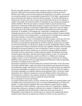 Dios ha concedido grande luz a este pueblo, aunque no estamos fuera del alcance de la
tentación. ¿Quiénes de entre nosotros están solicitando ayuda a los dioses de Ecrón?
Miremos este cuadro, que no ha sido trazado por la imaginación, ¿En cuántos, aun de entre
los adventistas, pueden verse sus principales características? Un inválido - aparentemente
muy concienzudo, pero fanático y lleno de suficiencia propia - 56 confiesa libremente su
desprecio por las leyes de la vida y la salud, que la misericordia divina nos ha inducido a
aceptar como pueblo. Sus alimentos deben ser preparados de una manera que satisfaga sus
anhelos mórbidos. Más bien que sentarse a una mesa donde se provea alimento sano,
patrocina los restaurantes donde puede satisfacer su apetito sin restricción. Locuaz defensor
de la temperancia, desprecia sus principios fundamentales. Quiere alivio, pero se niega a
obtenerlo al precio de la abnegación. Este hombre está adorando ante el altar del apetito
pervertido. Es un idólatra. Las facultades que, santificadas y ennoblecidas, podrían ser
empleadas para honrar a Dios, son debilitadas y hechas de poca utilidad. Un genio irritable,
una mente confusa y nervios desquiciados, se cuentan entre los resultados de ese desprecio
de las leyes naturales. Este hombre no es digno de confianza ni eficiente.
Quienquiera que tenga el valor y la honradez de advertirle su peligro, incurre por ello en su
desagrado. La menor reprensión u oposición basta para despertar su espíritu combativo.
Pero ahora se le presenta una oportunidad de solicitar la ayuda de una persona cuyo poder
proviene de la hechicería. A esta fuente se dirige con avidez, prodigándole tiempo y dinero
con la esperanza de obtener la bendición ofrecida. Está engañado, infatuado. Hace del poder
del hechicero un tema de alabanza, y otros son inducidos a buscar su ayuda. Así queda
deshonrado el Dios de Israel, mientras que se reverencia y ensalza el poder de Satanás.
En nombre de Cristo, quiero decir a quienes profesan seguirle: Permaneced en la fe que
recibisteis desde el principio. Apartaos de las charlas profanas y vanas. En vez de poner
vuestra confianza en la hechicería, tened fe en el Dios vivo. Maldita es la senda que
conduce a Endor o a Ecrón. Tropezarán y caerán los pies que se aventuren en el terreno
prohibido. Hay en Israel un Dios que puede proporcionar liberación a todos los oprimidos.
La justicia es la habitación de su trono. 57
Hay peligro en apartarse en el menor detalle de la instrucción del Señor. Si nos desviamos
de la clara senda del deber, surgirá una cadena de circunstancias que parecerá arrastrarnos
irresistiblemente siempre más lejos de lo recto. Antes que nos demos cuenta, nos seducirán
innecesarias intimidades con aquellos que no tienen respeto a Dios. El temor de ofender a
los amigos mundanales nos impedirá expresar nuestra gratitud a Dios, o reconocer cuánto
dependemos de él. Debemos mantenernos cerca de la Palabra de Dios. Necesitamos sus
amonestaciones y estímulos, sus amenazas y promesas. Necesitamos el ejemplo perfecto
que se halla únicamente en la vida y el carácter de nuestro Salvador.
No os aventuréis en el terreno de Satanás
Los ángeles de Dios preservarán a sus hijos mientras ellos anden en la senda del deber; pero
no pueden contar con tal protección los que se aventuran deliberadamente en el terreno de
Satanás. Un agente del gran engañador dirá y hará cualquier cosa para lograr su objeto.
Poco importa que se llame espiritista, o que asevere curar por el "magnetismo." Mediante
declaraciones capciosas, se granjea la confianza de los incautos. Pretende leer la historia de
la vida y comprender todas las dificultades y aflicciones de los que recurren a él.
Disfrazándose como ángel de luz, mientras que en su corazón está la negrura del abismo,
manifiesta gran interés en las mujeres que solicitan su consejo. Les dice que todas sus
 