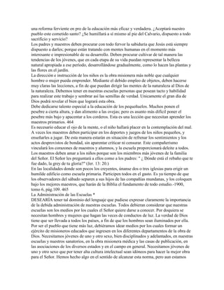 una reforma ferviente en pro de la educación más eficaz y verdadera. ¿Aceptará nuestro
pueblo este cometido santo? ¿Se humillará a sí mismo al pie del Calvario, dispuesto a todo
sacrificio y servicio?
Los padres y maestros deben procurar con todo fervor la sabiduría que Jesús está siempre
dispuesto a darles; porque están tratando con mentes humanas en el momento más
interesante e impresionable de su desarrollo. Deben procurar cultivar de tal manera las
tendencias de los jóvenes, que en cada etapa de su vida puedan representar la belleza
natural apropiada a ese período, desarrollándose gradualmente, como lo hacen las plantas y
las flores en el jardín.
La dirección e instrucción de los niños es la obra misionera más noble que cualquier
hombre o mujer pueda emprender. Mediante el debido empleo de objetos, deben hacerse
muy claras las lecciones, a fin de que puedan dirigir las mentes de la naturaleza al Dios de
la naturaleza. Debemos tener en nuestras escuelas personas que posean tacto y habilidad
para realizar este trabajo y sembrar así las semillas de verdad. Unicamente el gran día de
Dios podrá revelar el bien que logrará esta obra.
Debe dedicarse talento especial a la educación de los pequeñuelos. Muchos ponen el
pesebre a cierta altura, y dan alimento a las ovejas; pero es asunto más difícil poner el
pesebre más bajo y apacentar a los corderos. Esta es una lección que necesitan aprender los
maestros primarios. 464
Es necesario educar el ojo de la mente, o el niño hallará placer en la contemplación del mal.
A veces los maestros deben participar en los deportes y juegos de los niños pequeños, y
enseñarles a jugar. De esta manera estarán en situación de refrenar los sentimientos y los
actos desprovistos de bondad, sin aparentar criticar ni censurar. Este compañerismo
vinculará los corazones de maestros y alumnos, y la escuela proporcionará deleite a todos.
Los maestros deben amar a los niños porque son los miembros más jóvenes de la familia
del Señor. El Señor les preguntará a ellos como a los padres: " ¿ Dónde está el rebaño que te
fue dado, la grey de tu gloria?" (Jer. 13: 20.)
En las localidades donde son pocos los creyentes, únanse dos o tres iglesias para erigir un
humilde edificio como escuela primaria. Participen todos en el gasto. Es ya tiempo de que
los observadores del sábado separen a sus hijos de las compañías mundanas, y los coloquen
bajo los mejores maestros, que harán de la Biblia el fundamento de todo estudio.-1900,
tomo 6, pág.109. 465
La Administración de las Escuelas *
DESEARÍA tener tal dominio del lenguaje que pudiese expresar claramente la importancia
de la debida administración de nuestras escuelas. Todos debieran considerar que nuestras
escuelas son los medios por los cuales el Señor quiere darse a conocer. Por doquiera se
necesitan hombres y mujeres que hagan las veces de conductos de luz. La verdad de Dios
tiene que ser llevada a todos los países, a fin de que los hombres sean iluminados por ella.
Por ser el pueblo que tiene más luz, debiéramos idear medios por los cuales formar un
ejército de misioneros educados que ingresen en los diferentes departamentos de la obra de
Dios. Necesitamos jóvenes de uno y otro sexo, bien disciplinados y adelantados, en nuestras
escuelas y nuestros sanatorios, en la obra misionera médica y las casas de publicación, en
las asociaciones de los diversos estados y en el campo en general. Necesitamos jóvenes de
uno y otro sexo que por tener alta cultura intelectual sean idóneos para hacer la mejor obra
para el Señor. Hemos hecho algo en el sentido de alcanzar esta norma, pero aun estamos
 