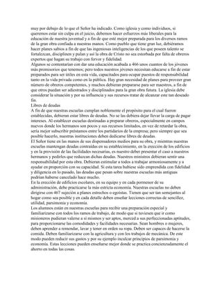 muy por debajo de lo que el Señor ha indicado. Como iglesia y como individuos, si
queremos estar sin culpa en el juicio, debemos hacer esfuerzos más liberales para la
educación de nuestra juventud y a fin de que esté mejor preparada para los diversos ramos
de la gran obra confiada a nuestras manos. Como pueblo que tiene gran luz, debiéramos
hacer planes sabios a fin de que las ingeniosas inteligencias de los que poseen talento se
fortalezcan, disciplinen y pulan y así la obra de Cristo no sea estorbada por falta de obreros
expertos que hagan su trabajo con fervor y fidelidad.
Algunos se contentarían con dar una educación acabada a 466 unos cuantos de los jóvenes
más promisorios que tenemos; pero todos nuestros jóvenes necesitan educarse a fin de estar
preparados para ser útiles en esta vida, capacitados para ocupar puestos de responsabilidad
tanto en la vida privada como en la pública. Hay gran necesidad de planes para proveer gran
número de obreros competentes, y muchos debieran prepararse para ser maestros, a fin de
que otros puedan ser adiestrados y disciplinados para la gran obra futura. La iglesia debe
considerar la situación y por su influencia y sus recursos tratar de alcanzar este tan deseado
fin.
Libres de deudas
A fin de que nuestras escuelas cumplan noblemente el propósito para el cual fueron
establecidas, debieran estar libres de deudas. No se las debiera dejar llevar la carga de pagar
intereses. Al establecer escuelas destinadas a preparar obreros, especialmente en campos
nuevos donde los hermanos son pocos y sus recursos limitados, en vez de retardar la obra,
sería mejor subscribir préstamos entre los partidarios de la empresa; pero siempre que sea
posible hacerlo, nuestras instituciones deben dedicarse libres de deudas.
El Señor tiene en las manos de sus dispensadores medios para su obra, y mientras nuestras
escuelas mantengan deudas contraídas en su establecimiento, en la erección de los edificios
y en la provisión de las facilidades necesarias, es nuestro deber presentar el caso a nuestros
hermanos y pedirles que reduzcan dichas deudas. Nuestros ministros debieran sentir una
responsabilidad por esta obra. Debieran estimular a todos a trabajar armoniosamente y a
ayudar en proporción con su capacidad. Si esta tarea hubiese sido emprendida con fidelidad
y diligencia en lo pasado, las deudas que pesan sobre nuestras escuelas más antiguas
podrían haberse cancelado hace mucho.
En la erección de edificios escolares, en su equipo y en cada pormenor de su
administración, debe practicarse la más estricta economía. Nuestras escuelas no deben
dirigirse con 467 sujeción a planes estrechos o egoístas. Tienen que ser tan semejantes al
hogar como sea posible y en cada detalle deben enseñar lecciones correctas de sencillez,
utilidad, parsimonia y economía.
Los alumnos están en nuestras escuelas para recibir una preparación especial y
familiarizarse con todos los ramos de trabajo, de modo que si tuviesen que ir como
misioneros pudieran valerse a sí mismos y ser aptos, merced a sus perfeccionadas aptitudes,
para proporcionarse las comodidades y facilidades necesarias. Sean hombres o mujeres,
deben aprender a remendar, lavar y tener en orden su ropa. Deben ser capaces de hacerse la
comida. Deben familiarizarse con la agricultura y con los trabajos de mecánica. De este
modo pueden reducir sus gastos y por su ejemplo inculcar principios de parsimonia y
economía. Estas lecciones pueden enseñarse mejor donde se practica concienzudamente el
ahorro en todas las cosas.
 