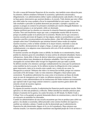 No sólo a causa del bienestar financiero de las escuelas, sino también como educación para
los alumnos, debiera estudiarse fielmente la economía y aplicársela concienzuda y
diligentemente. Los administradores deben vigilar cuidadosamente cada detalle a fin de que
no haya gastos innecesarios que acarreen deudas a, la escuela. Todo alumno que ame a Dios
por sobre todas las cosas ayudará a llevar la responsabilidad en este asunto. Los que han
sido enseñados a proceder así podrán demostrar por precepto y ejemplo a aquellos con
quienes se pongan en contacto los principios enseñados por nuestro abnegado Redentor. La
complacencia propia es un mal grande y debe ser dominado.
Algunos prefieren que los alumnos no conozcan la situación financiera apremiante de las
escuelas. Pero será muchísimo mejor que vean y comprendan nuestra falta de recursos,
porque así podrán ayudar en la práctica de la economía. Muchos de los que concurren a
nuestras escuelas provienen de hogares sin lujo alguno, donde se acostumbraron a comer
alimentos sencillos con prescindencia de muchos platos. ¿Qué 468 influencia tendrá nuestro
ejemplo sobre éstos? Enseñémosles que mientras tenemos tantos modos de emplear
nuestros recursos y miles se hallan sumidos en la mayor miseria, muriendo a causa de
plagas, hambre, derramamiento de sangre y fuego, es propio que cada uno piense
cuidadosamente y no adquiera cosas innecesarias sólo con el fin de satisfacer el apetito o el
deseo de aparentar.
Si nuestras escuelas son dirigidas como es debido, las deudas no se amontonarán y hasta
podrán los alumnos gozar de comodidad y la mesa surtirse de alimento abundante, bueno y
substancioso. Jamás debe el deseo de ahorrar inducirnos a proporcionar comidas escasas.
Los alumnos deben tener abundancia de alimentos saludables. Pero los que estén
encargados de cocinar deben saber recoger los fragmentos para que nada se pierda.
Se debiera enseñar a los alumnos a proteger cuidadosamente las cosas que les pertenecen
como también las de la escuela. Se les debiera inculcar la obligación de evitar cualquier
gasto innecesario, tanto en la escuela como cuando van y vienen de sus casas. La
abnegación es esencial. Debemos dar oídos a la instrucción recibida, porque nos estamos
acercando al fin del tiempo. Cada vez más estaremos obligados a hacer planes para
economizar. No podemos administrar las cosas como si tuviésemos un banco de donde
sacar en caso de emergencia; por lo tanto, no debemos meternos en apreturas. Como
individuos y como administradores de las instituciones del Señor tenemos necesariamente
que suprimir todo lo que tenga carácter ostensivo y ajustar nuestros gastos dentro del
estrecho círculo de nuestros ingresos.
La buena administración
En algunas de nuestras escuelas, la administración financiera puede mejorar mucho. Debe
aplicarse a la obra más prudencia y reflexión. Deben introducirse métodos prácticos para
detener el aumento de los gastos, los cuales llevarían a la 469 deuda. En Battle Creek y
College View se ha gastado en general demasiado dinero en construcciones y más de lo que
era necesario en amueblar los internados.
Cuando los administradores de una escuela encuentran que ésta no produce para cubrir sus
gastos y las deudas se acumulan, deben proceder como serenos hombres de negocios y
cambiar sus métodos y planes. Cuando un año ha demostrado que la administración
financiera ha sido desacertado, hágase oír la voz de la prudencia. Haya entonces una
reforma resuelta. Los maestros pueden manifestar una dignidad propia de Cristo al trazar e
 
