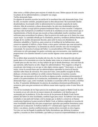 idear serios y sólidos planes para mejorar el estado de cosas. Deben apoyar de todo corazón
los planes de los administradores y compartir sus cargas.
Tarifas demasiado bajas
En algunas de nuestras escuelas las tarifas de la enseñanza han sido demasiado bajas. Esto
ha sido, en muchos sentidos, perjudicial para la obra educacional. Ha ocasionado deudas
desalentadoras; ha arrojado sobre la administración la constante sospecha de malos
cálculos, falta de economía y planes desacertados; ha sido muy desalentador para los
maestros e induce a exigir precios proporcionalmente bajos en otras escuelas. Cualquiera
que haya sido el propósito al establecer la tarifa de la enseñanza en una suma menor que el
mantenimiento, el hecho de que una escuela se haya endeudado mucho constituye razón
suficiente para reconsiderar los planes y fijar los precios de modo que en lo futuro las cosas
vayan mejor. La cantidad cobrada por la enseñanza, pensión y residencia debiera bastar para
el pago de los sueldos del personal docente, para surtir la mesa con abundancia de
alimentos saludables y Nutritivos, para conservar el moblaje de las habitaciones, para
conservar reparado el edificio y hacer frente a otros gastos corrientes que sean necesarios.
Este es un asunto importante y no demanda un cálculo estrecho sino una investigación
consumada. Se necesita el consejo del Señor. La escuela debiera 470 tener ingresos
suficientes no sólo para pagar los gastos corrientes que son necesarios, sino también para
proporcionar a los alumnos durante el curso escolar algunas cosas esenciales para su
trabajo.
No se deben dejar acumular las deudas año tras año. La clase de educación más alta que
pueda darse es la consistente en evitar las deudas tanto como se evitaría la enfermedad.
Cuando pasa un año tras otro y no hay señales de que la deuda disminuya, sino más bien de
que aumente, debe hacerse un alto. Digan los administradores "Nos negamos a dirigir la
escuela por más tiempo a no ser que se idee algún sistema seguro." Será mejor, sí, mucho
mejor, cerrar la escuela hasta que los administradores aprendan la ciencia de hacerla
marchar sobre bases de solvencia. Por causa de Cristo, como pueblo escogido de Dios,
dedicaos a la tarea de establecer un sólido sistema financiero en nuestras escuelas.
Siempre que sea necesario elevar las tarifas en alguna escuela, sométase primeramente el
asunto a los patrocinadores de la institución, mostrándoles que los precios han sido fijados
demasiado bajos y que, como resultado, las deudas se acumulan sobre la escuela y estorban
la obra. El aumentar debidamente los precios de enseñanza disminuirá posiblemente la
asistencia; pero una gran asistencia no debiera causar tanto regocijo como el estar libres de
deuda.
Uno de los resultados de los bajos precios de enseñanza que regían en Battle Creek ha sido
la reunión en un solo sitio de sin mayor número de estudiantes y de familias que el
aconsejado por la prudencia. Si los dos tercios de las personas de Battle Creek fueran
plantas del Señor en otras localidades, tendrían lugar para crecer. Se habrían visto mayores
resultados si una parte del tiempo y de la energía que se dedicó a conservar en buenas
condiciones higiénicas la gran escuela de Battle Creek se hubiese empleado en escuelas de
otras localidades donde hay sitio para ocupaciones agrícolas que podrían fomentarse como
una parte de la educación. Si hubiese habido 471 voluntad para seguir los caminos del
Señor y sus planes, muchos establecimientos estarían ahora creciendo en otros lugares.
Vez tras vez nos ha llegado la palabra del Señor diciéndonos que debieran levantarse
capillas y escuelas en otras localidades, que había ya excesivas responsabilidades en un solo
 