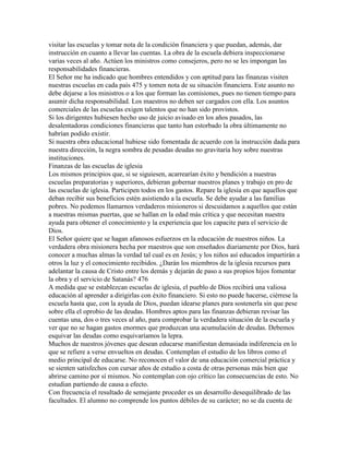 visitar las escuelas y tomar nota de la condición financiera y que puedan, además, dar
instrucción en cuanto a llevar las cuentas. La obra de la escuela debiera inspeccionarse
varias veces al año. Actúen los ministros como consejeros, pero no se les impongan las
responsabilidades financieras.
El Señor me ha indicado que hombres entendidos y con aptitud para las finanzas visiten
nuestras escuelas en cada país 475 y tomen nota de su situación financiera. Este asunto no
debe dejarse a los ministros o a los que forman las comisiones, pues no tienen tiempo para
asumir dicha responsabilidad. Los maestros no deben ser cargados con ella. Los asuntos
comerciales de las escuelas exigen talentos que no han sido provistos.
Si los dirigentes hubiesen hecho uso de juicio avisado en los años pasados, las
desalentadoras condiciones financieras que tanto han estorbado la obra últimamente no
habrían podido existir.
Si nuestra obra educacional hubiese sido fomentada de acuerdo con la instrucción dada para
nuestra dirección, la negra sombra de pesadas deudas no gravitaría hoy sobre nuestras
instituciones.
Finanzas de las escuelas de iglesia
Los mismos principios que, si se siguiesen, acarrearían éxito y bendición a nuestras
escuelas preparatorias y superiores, debieran gobernar nuestros planes y trabajo en pro de
las escuelas de iglesia. Participen todos en los gastos. Repare la iglesia en que aquellos que
deban recibir sus beneficios estén asistiendo a la escuela. Se debe ayudar a las familias
pobres. No podemos llamarnos verdaderos misioneros si descuidamos a aquellos que están
a nuestras mismas puertas, que se hallan en la edad más crítica y que necesitan nuestra
ayuda para obtener el conocimiento y la experiencia que los capacite para el servicio de
Dios.
El Señor quiere que se hagan afanosos esfuerzos en la educación de nuestros niños. La
verdadera obra misionera hecha por maestros que son enseñados diariamente por Dios, hará
conocer a muchas almas la verdad tal cual es en Jesús; y los niños así educados impartirán a
otros la luz y el conocimiento recibidos. ¿Darán los miembros de la iglesia recursos para
adelantar la causa de Cristo entre los demás y dejarán de paso a sus propios hijos fomentar
la obra y el servicio de Satanás? 476
A medida que se establezcan escuelas de iglesia, el pueblo de Dios recibirá una valiosa
educación al aprender a dirigirlas con éxito financiero. Si esto no puede hacerse, ciérrese la
escuela hasta que, con la ayuda de Dios, puedan idearse planes para sostenerla sin que pese
sobre ella el oprobio de las deudas. Hombres aptos para las finanzas debieran revisar las
cuentas una, dos o tres veces al año, para comprobar la verdadera situación de la escuela y
ver que no se hagan gastos enormes que produzcan una acumulación de deudas. Debemos
esquivar las deudas como esquivaríamos la lepra.
Muchos de nuestros jóvenes que desean educarse manifiestan demasiada indiferencia en lo
que se refiere a verse envueltos en deudas. Contemplan el estudio de los libros como el
medio principal de educarse. No reconocen el valor de una educación comercial práctica y
se sienten satisfechos con cursar años de estudio a costa de otras personas más bien que
abrirse camino por sí mismos. No contemplan con ojo crítico las consecuencias de esto. No
estudian partiendo de causa a efecto.
Con frecuencia el resultado de semejante proceder es un desarrollo desequilibrado de las
facultades. El alumno no comprende los puntos débiles de su carácter; no se da cuenta de
 